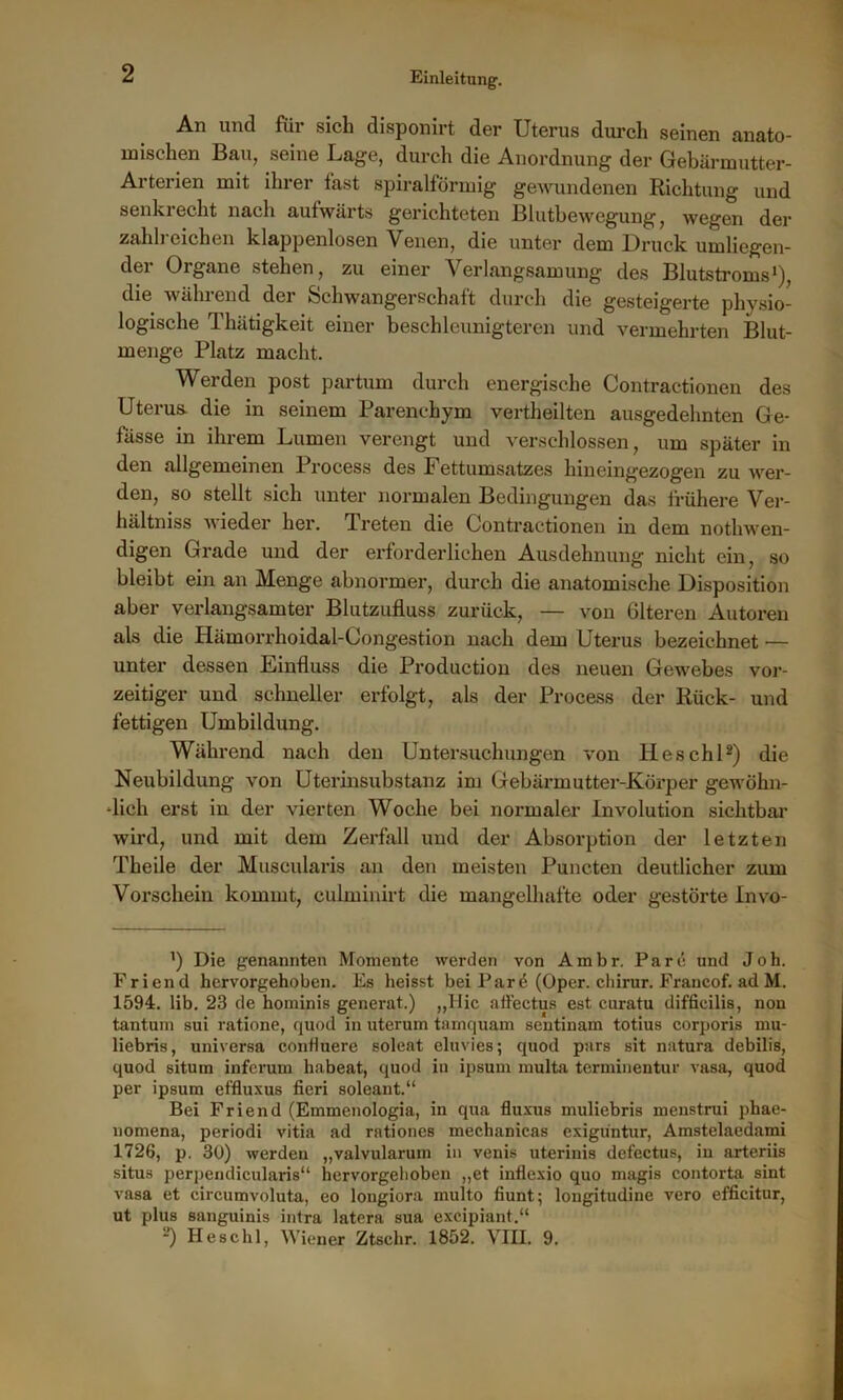 An und füi sich disponirt der Uterus dui’ch seinen anato- mischen Bau, seine Lage, durch die Anordnung der Gebärmutter- Arterien mit ihrer fast spiralförmig gewundenen Richtung und senkrecht nach aufwärts gerichteten Blutbewegung, wegen der zahlreichen klappenlosen Venen, die unter dem Druck umliegen- der Organe stehen, zu einer Verlangsamung des Blutstroms1), die während der Schwangerschaft durch die gesteigerte physio- logische Thätigkeit einer beschleunigteren und vermehrten Blut- menge Platz macht. Werden post partum durch energische Contractionen des Uterus die in seinem Parenchym vertheilten ausgedehnten Ge- fässe in ihrem Lumen verengt und verschlossen, um später in den allgemeinen Process des Fettumsatzes hineingezogen zu wer- den, so stellt sich unter normalen Bedingungen das frühere Ver- hältniss wieder her. Treten die Contractionen in dem nothwen- digen Grade und der erforderlichen Ausdehnung nicht ein, so bleibt ein an Menge abnormer, durch die anatomische Disposition aber verlangsamter Blutzufluss zurück, — vou Glteren Autoren als die Hämorrhoidal-Congestion nach dem Uterus bezeichnet — unter dessen Einfluss die Production des neuen Gewebes vor- zeitiger und schneller erfolgt, als der Process der Rück- und fettigen Umbildung. Während nach den Untersuchungen von lieschl2) die Neubildung von Uterinsubstanz im Gebärmutter-Körper gewöhn- -lich erst in der vierten Woche bei normaler Involution sichtbar wird, und mit dem Zerfall und der Absorption der letzten Theile der Muscularis an den meisten Puncten deutlicher zum Vorschein kommt, culminirt die mangelhafte oder gestörte Invo- ') Die genannten Momente werden von Ambr. Pa re und Joh. Friend hervorgehoben. Es heisst bei Par ö (Oper, chirur. Francof. ad M. 1594. lib. 23 de hominis generat.) „Hie affectus est curatu diffieilis, non tantum sui ratione, quod in uterum tamquam sentinam totius corporis mu- liebris, universa contiuere soleat eluvies; quod pars sit natura debilis, quod situm inferum habeat, quod in ipsum multa tenninen tu r vasa, quod per ipsum et'fluxus fieri soleant.“ Bei Friend (Emmenologia, in qua fluxus muliebris menstrui phae- nomena, periodi vitia ad rationes mechanicas exiguntur, Amstelaedami 1726, p. 30) werden „valvularum in venis uterinis defectus, in arteriis situs perpendicularis“ hervorgelioben „et inflexio quo magis contorta sint vasa et circumvoluta, eo longiora multo fiunt; longitudine vero efficitur, ut plus sanguinis intra latera sua excipiant.“ 2) Heschl, Wiener Ztschr. 1852. VIII. 9.