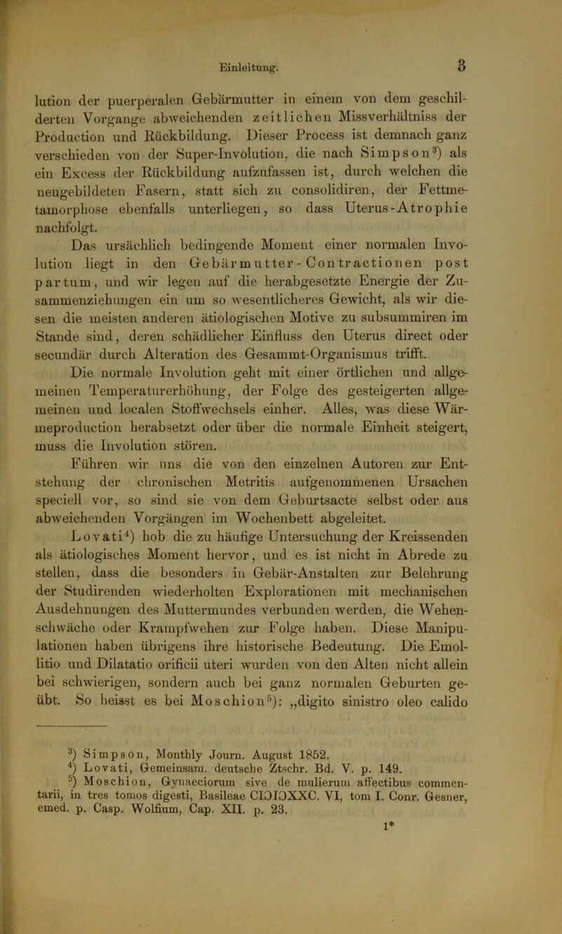 lution der puerperalen Gebärmutter in einem von dem geschil- derten Vorgänge abweichenden zeitlichen Missverhältniss der Production und Rückbildung. Dieser Process ist demnach ganz verschieden von der Super-Involution, die nach Simpson3 4) als ein Excess der Rückbildung aufzufassen ist, durch welchen die neugebildeten Fasern, statt sich zu consolidiren, der Fettme- tamorphose ebenfalls unterliegen, so dass Uterus-Atrophie nachfolgt. Das ursächlich bedingende Moment einer normalen Invo- lution liegt in den Gebär m utter - Con tractionen post partum, und wir legen auf die herabgesetzte Energie der Zu- sammenziehungen ein um so wesentlicheres Gewicht, als wir die- sen die meisten anderen ätiologischen Motive zu subsummiren im Stande sind, deren schädlicher Einfluss den Uterus direct oder secundär durch Alteration des Gesammt-Organismus trifft. Die normale Involution geht mit einer örtlichen und allge- meinen Temperaturerhöhung, der Folge des gesteigerten allge- meinen und localen Stoffwechsels einher. Alles, was diese Wär- meproduction herabsetzt oder über die normale Einheit steigert, muss die Involution stören. Führen wir uns die von den einzelnen Autoren zur Ent- stehung der chronischen Metritis aufgenommenen Ursachen speciell vor, so sind sie von dem Geburtsacte selbst oder aus abweichenden Vorgängen im Wochenbett abgeleitet. Lovati'1) hob die zu häutige Untersuchung der Kreissenden als ätiologisches Moment hervor, und es ist nicht in Abrede zu stellen, dass die besonders in Gebär-Anstalten zur Belehrung der Studirenden wiederholten Explorationen mit mechanischen Ausdehnungen des Muttermundes verbunden werden, die Wehen- schwäche oder Krampfwehen zur Folge haben. Diese Manipu- lationen haben übrigens ihre historische Bedeutung. Die Emol- litio und Dilatatio orificii uteri wurden von den Alten nicht allein bei schwierigen, sondern auch bei ganz normalen Geburten ge- übt. So heisst es bei Moschion5): „digito sinistro oleo calido 3) Simpson, Monthly Journ. August 1852. 4) Lovati, Gemeinsam, deutsche Ztsehr. Bd. V. p. 149. 5) Moschion, Gynaeciorum sive de mulierum affectibus commen- tarii, in tres tomos digesti, Basileae CIOIOXXC. VI, tom I. Cour. Gesner, emed. p. Casp. Wolfium, Cap. XII. p. 23. 1*