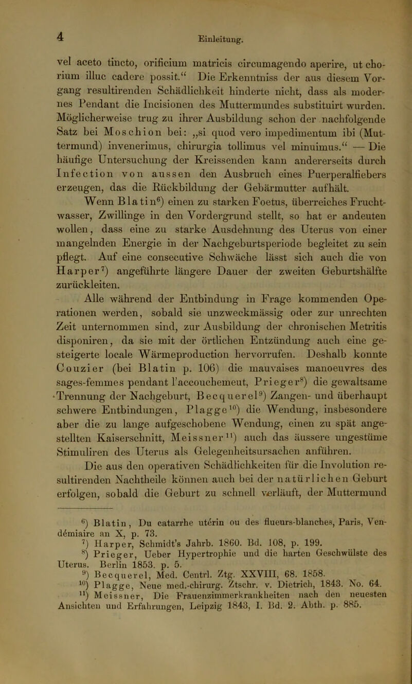 vel aceto tincto, orificium matricis circumagendo aperire, ut cho- rium illuc cadere possit.u Die Erkenntniss der aus diesem Vor- gang resultirenden Schädlichkeit hinderte nicht, dass als moder- nes Pendant die Incisionen des Muttermundes substituirt wurden. Möglicherweise trug zu ihrer Ausbildung schon der nachfolgende Satz bei Moschion bei: „si quod vero impedimentum ibi (Mut- termund) invenerimus, chirurgia tollimus vel minuimus.“ — Die häufige Untersuchung der Kreissenden kann andererseits durch Infection von aussen den Ausbruch eines Puerperalfiebers erzeugen, das die Rückbildung der Gebärmutter aufhält. Wenn Blatin6) einen zu starken Foetus, überreiches Frucht- wasser, Zwillinge in den Vordergrund stellt, so hat er andeuten wollen, dass eine zu starke Ausdehnung des Uterus von einer mangelnden Energie in der Nachgeburtsperiode begleitet zu sein pflegt. Auf eine consecutive Schwäche lässt sich auch die von Harper7) angeführte längere Dauer der zweiten Geburtshälfte zurückleiten. Alle während der Entbindung in Frage kommenden Ope- rationen werden, sobald sie unzweckmässig oder zur Unrechten Zeit unternommen sind, zur Ausbildung der chronischen Metritis disponiren, da sie mit der örtlichen Entzündung auch eine ge- steigerte locale Wärmeproduction hervorrufen. Deshalb konnte Couzier (bei Blatin p. 106) die mauvaises manoeuvres des sages-feinmes pendant l’accouchemeut, Prieger8) die gewaltsame •Trennung der Nachgeburt, Becquerel9) Zangen- und überhaupt schwere Entbindungen, Plagge10) die Wendung, insbesondere aber die zu lange aufgeschobene Wendung, einen zu spät ange- stellten Kaiserschnitt, Meissner11) auch das äussere ungestüme Stimuliren des Uterus als Gelegenheitsursachen anführen. Die aus den operativen Schädlichkeiten für die Involution re- sultirenden Nachtheile können auch bei der natürlichen Geburt erfolgen, sobald die Geburt zu schnell verläuft, der Muttermund e) Blatin, Du catarrhe uterin ou des flueurs-blanches, Paris, Ven- ddmiaire an X, p. 73. 7) Harper, Scbmidt’s Jahrb. 1860. Bd. 108, p. 199. 8) Prieger, Ueber Hypertrophie und die harten Geschwülste des Uterus. Berlin 1853. p. 5. 9) Becquerel, Med. Centrl. Ztg. XXVIII, 68. 1858. 10) Plagge, Neue med.-Chirurg. Ztschr. v. Dietrich, 1843. No. 64. n) Meissner, Die Frauenzimmerkrankheiten nach den neuesten Ansichten und Erfahrungen, Leipzig 1843, I. Bd. 2. Abth. p. 885.