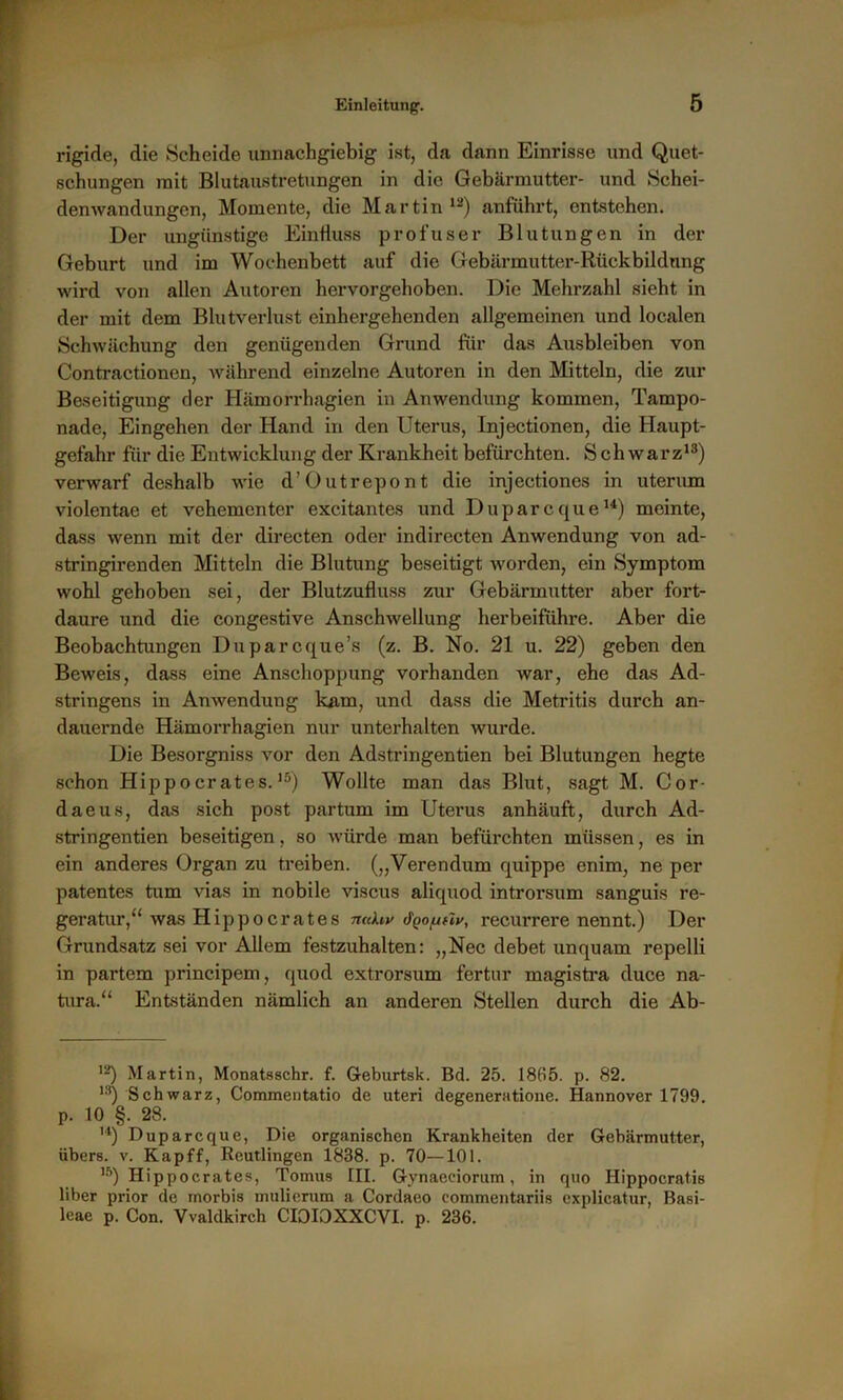 rigide, die Scheide unnachgiebig ist, da dann Einrisse und Quet- schungen mit Blutaustretungen in die Gebärmutter- und Schei- denwandungen, Momente, die Martin12) anführt, entstehen. Der ungünstige Einfluss profuser Blutungen in der Geburt und im Wochenbett auf die Gebärmutter-Rückbildung wird von allen Autoren hervorgehoben. Die Mehrzahl sieht in der mit dem Blutverlust einhergehenden allgemeinen und localen Schwächung den genügenden Grund für das Ausbleiben von Contractionen, während einzelne Autoren in den Mitteln, die zur Beseitigung der Hämorrhagien in Anwendung kommen, Tampo- nade, Eingehen der Hand in den Uterus, Injectionen, die Haupt- gefahr für die Entwicklung der Krankheit befürchten. Schwarz13) verwarf deshalb wie d’Outrepont die injectiones in uterum violentae et vehementer excitantes und Duparcque14) meinte, dass wenn mit der directen oder indirecten Anwendung von ad- stringirenden Mitteln die Blutung beseitigt worden, ein Symptom wohl gehoben sei, der Blutzufluss zur Gebärmutter aber fort- daure und die congestive Anschwellung herbeiführe. Aber die Beobachtungen Duparcque’s (z. B. No. 21 u. 22) geben den Beweis, dass eine Anschoppung vorhanden war, ehe das Ad- stringens in Anwendung kam, und dass die Metritis durch an- dauernde Hämorrhagien nur unterhalten wurde. Die Besorgniss vor den Adstringentien bei Blutungen hegte schon Hippocrates.15) Wollte man das Blut, sagt M. Cor- daeus, das sich post partum im Utei'us anhäuft, durch Ad- stringentien beseitigen, so würde man befürchten müssen, es in ein anderes Organ zu treiben. („Verendum quippe enim, ne per patentes tum vias in nobile viscus aliquod introrsum sanguis re- geratur,“ was Hippo crates n«hv Jqouhv, recurrere nennt.) Der Grundsatz sei vor Allem festzuhalten: „Nec debet unquam repelli in partem principem, quod extrorsum fertur magistra duce na- tura.“ Entständen nämlich an anderen Stellen durch die Ab- 12) Martin, Monatsschr. f. Geburtsk. Bd. 25. 1865. p. 82. 1S) Schwarz, Commentatio de uteri degeneratione. Hannover 1799. p. 10 §. 28. ,4) Duparcque, Die organischen Krankheiten der Gebärmutter, übers, v. Kapff, Reutlingen 1838. p. 70—101. ,5) Hippocrates, Tomus III. Gynaeciorum, in quo Hippocratis über prior de rnorbis mulierum a Cordaeo eommentariis explicatur, Basi- leae p. Con. Vvaldkirch CIOIOXXCVI. p. 236.