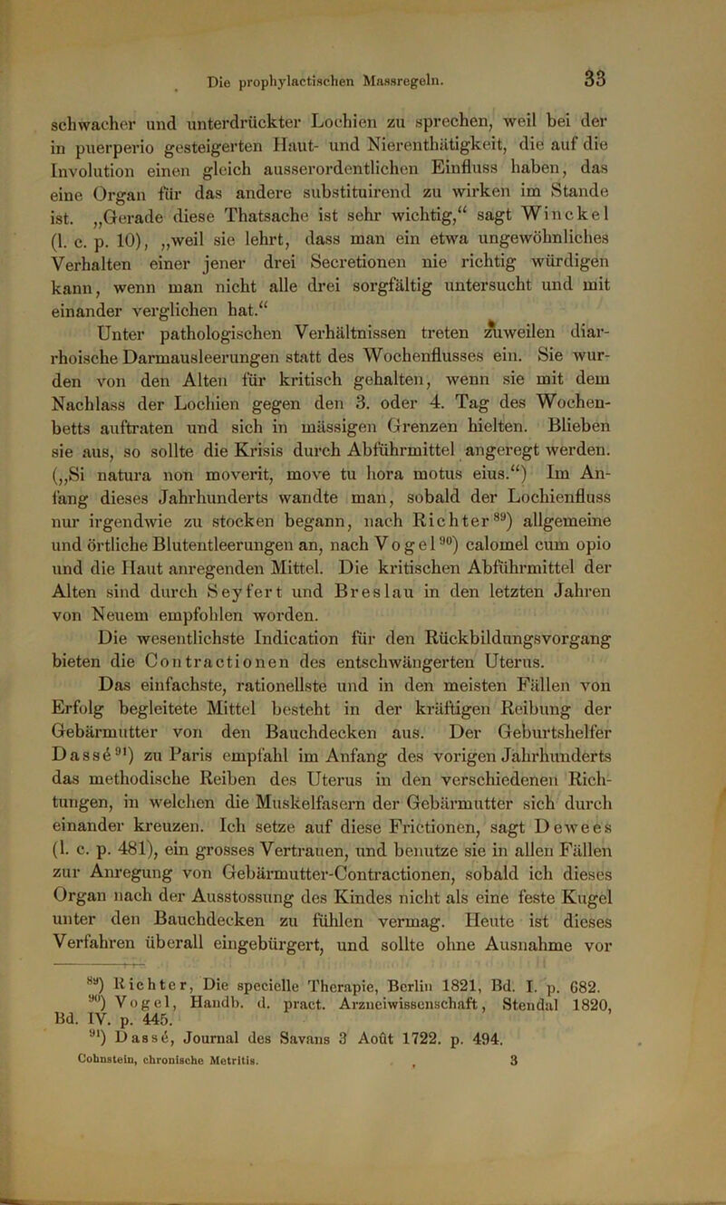 schwacher und unterdrückter Lochien zu sprechen, weil bei der in puerperio gesteigerten Haut- und Nierenthätigkeit, die auf die Involution einen gleich ausserordentlichen Einfluss haben, das eine Organ für das andere substituirend zu wirken im Stande ist. „Gerade diese Thatsache ist sehr wichtig,“ sagt Win ekel (1. c. p. 10), „weil sie lehrt, dass man ein etwa ungewöhnliches Verhalten einer jener drei Secretionen nie richtig würdigen kann, wenn man nicht alle drei sorgfältig untersucht und mit einander verglichen hat.“ Unter pathologischen Verhältnissen treten zuweilen diar- rhoische Darmausleerungen statt des Wochenflusses ein. Sie wur- den von den Alten für kritisch gehalten, wenn sie mit dem Nachlass der Lochien gegen den 3. oder 4. Tag des Wochen- betts auftraten und sich in mässigen Grenzen hielten. Blieben sie aus, so sollte die Krisis durch Abführmittel angeregt werden. („Si natura non moverit, move tu hora motus eius.“) Im An- fang dieses Jahrhunderts wandte man, sobald der Lochienfluss nur irgendwie zu stocken begann, nach Richter89) allgemeine und örtliche Blutentleerungen an, nach Vogel90) calomel cum opio und die Haut anregenden Mittel. Die kritischen Abführmittel der Alten sind durch Seyfert und Breslau in den letzten Jahren von Neuem empfohlen worden. Die wesentlichste Indication für den Rückbildungsvorgang bieten die Contractionen des entscliwängerten Uterus. Das einfachste, rationellste und in den meisten Fällen von Erfolg begleitete Mittel besteht in der kräftigen Reibung der Gebärmutter von den Bauchdecken aus. Der Geburtshelfer Dass491) zu Paris empfahl im Anfang des vorigen Jahrhunderts das methodische Reiben des Uterus in den verschiedenen Rich- tungen, in welchen die Muskelfasern der Gebärmutter sich durch einander kreuzen. Ich setze auf diese Frictionen, sagt Dewees (1. c. p. 481), ein grosses Vertrauen, und benutze sie in allen Fällen zur Anregung von Gebärmutter-Contractionen, sobald ich dieses Organ nach der Ausstossung des Kindes nicht als eine feste Kugel unter den Bauchdecken zu fühlen vermag. Heute ist dieses Verfahren überall eingebürgert, und sollte ohne Ausnahme vor 89) dichter, Die speciclle Therapie, Berlin 1821, Bd. I. p. G82. 9<)) Vogel, Haudb. d. pract. Arzneiwissenschaft, Stendal 1820, Bd. IV. p. 445. 9l) Hasse, Journal des Savans 3 Aoüt 1722. p. 494. Cohnstein, chronische Metritis. , 3