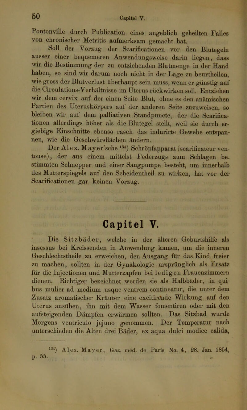 Pontonville durch Publication eines angeblich geheilten Falles von chronischer Metritis aufmerksam gemacht hat. Soll der Vorzug der Scarificationen vor den Blutegeln ausser einer bequemeren Anwendungsweise darin liegen, dass wir die Bestimmung der zu entziehenden Blutmenge in der Hand haben, so sind wir darum noch nicht in der Lage zu beurtheilen, wie gross der Blutverlust überhaupt sein muss, wenn er günstig auf die Circulations-Verhältnisse im Uterus rückwirken soll. Entziehen wir dem cervix auf der einen Seite Blut, ohne es den anämischen Partien des Uteruskörpers auf der anderen Seite zuzuweisen, so bleiben wir auf dem palliativen Standpuncte, der die Scarifica- tionen allerdings höher als die Blutegel stellt, weil sie durch er- giebige Einschnitte ebenso rasch das indurirte Gewebe entspan- nen, wie die Geschwürsflächen ändern. Der Alex. Mayer’sche ,34) Schröpfapparat (scarificateur ven- touse), der aus einem mittelst Federzugs zum Schlagen be- stimmten Schnepper und einer Säugpumpe besteht, um innerhalb des Mutterspiegels auf den Seheidentheil zu wirken, hat vor der Scarificationen gar keinen Vorzug. Capitel V. Die Sitzbäder, welche in der älteren Geburtshilfe als insessus bei Kreissenden in Anwendung kamen, um die inneren Geschlechtstheile zu erweichen, den Ausgang für das Kind freier zu machen, sollten in der Gynäkologie ursprünglich als Ersatz für die Injectionen und Mutterzapfen bei ledigen Frauenzimmern dienen. Richtiger bezeichnet werden sie als Halbbäder, in qui- bus raulier ad medium usque ventrem eontineatur, die unter dem Zusatz aromatischer Kräuter eine exeitirPnde Wirkung auf den Uterus ausüben, ihn mit dem Wasser fomentiren oder mit den aufsteigenden Dämpfen erwärmen sollten. Das Sitzbad wurde Morgens ventriculo jejuno genommen. Der Temperatur nach unterschieden die Alten drei Bäder, ex aqua dulci modice calida, 134) Alex. Mayer, Graz. med. de Paris No. 4, 28. Jan. 1854, p. 55. „