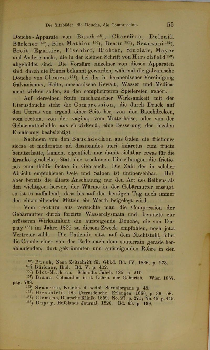 Douche - Apparate von Busch148), Charriere, Deleuil, Bürkner149), BIot-Mathieu 15°), Braun151), Scanzoni152), Breit, Eguisier, Fischhof, Richter, Sinclair, Mayer und Andere mehr, die in der kleinen Schrift von Hirschfeld153) abgebildet sind. Die Vorzüge einzelner von diesen Apparaten sind durch die Praxis bekannt geworden, während die galvanische Douche von Clemens154), bei der in harmonischer Vereinigung Galvanismus, Kälte, mechanische Gewalt, Wasser und Medica- ment wirken sollen, zu den complicirteren Spielereien gehört. Auf derselben Stufe mechanischer Wirksamkeit mit der Uterusdouche steht die Compression, die durch Druck auf den Uterus von irgend einer Seite her, von den Bauchdecken, vom rectum, von der vagina, vom Mutterhalse, oder von der Gebärmutterhöhle aus einwirkend, eine Besserung der localen Ernährung beabsichtigt. Nachdem von den Bauchdecken aus Galen die frictiones siccae et moderatae ad dissipandos uteri infarctus cum fructu benutzt hatte, kamen, eigentlich nur damit sichtbar etwas für die Kranke geschehe, Statt der trockenen Einreibungen die frictio- nes cum fluidis factae in Gebrauch. Die Zahl der in solcher Absicht empfohlenen Gele und Salben ist unübersehbar. Hob aber bereits die älteste Anschauung nur den Act des Reibens als den wichtigen hervor, der Wärme in der Gebärmutter erzeugt, so ist es auffallend, dass bis auf den heutigen Tag noch immer den einzureibenden Mitteln ein Werth beigelegt wird. Vom rectum aus versuchte man die Compression der Gebärmutter durch forcirte Wasserclysmata imd benutzte zur grösseren Wirksamkeit die aufsteigende Douche, die von Du- puy155) im Jahre 1825 zu diesem Zweck empfohlen, noch jetzt Vertreter zählt. Die Patientin sitzt auf dem Nachtstuhl, führt die Canüle einer von der Erde nach dem Souterrain gerade her- ablaufenden, dort gekrümmten und aufsteigenden Röhre in den 148) Busch, Neue Zeitschrift für Gbkd. Bd. IV, 1836, p. 273. 149) Bürkner, Ibid. Bd. V. p. 402. l3°) Blot-Mathieu. Schmidts Jahrb. 185. p 210. 151) Braun, Colpantlon in d. Lehrb. der Geburtsh. Wien 1857. pag. 738. 152) Scanzoni, Krankh. d. weibl. Sexualorgane p. 48. 153) Hirschfeld, Die Uterusdouche. Erlangen, 1866, p. 36—56. 154) Clemens, Deutsche Klinik. 1859. No. 27. p. 271; No.45. p.445. 155) Dupuy, Hufelands Journal, 1826. Bd. 63. p. 139.