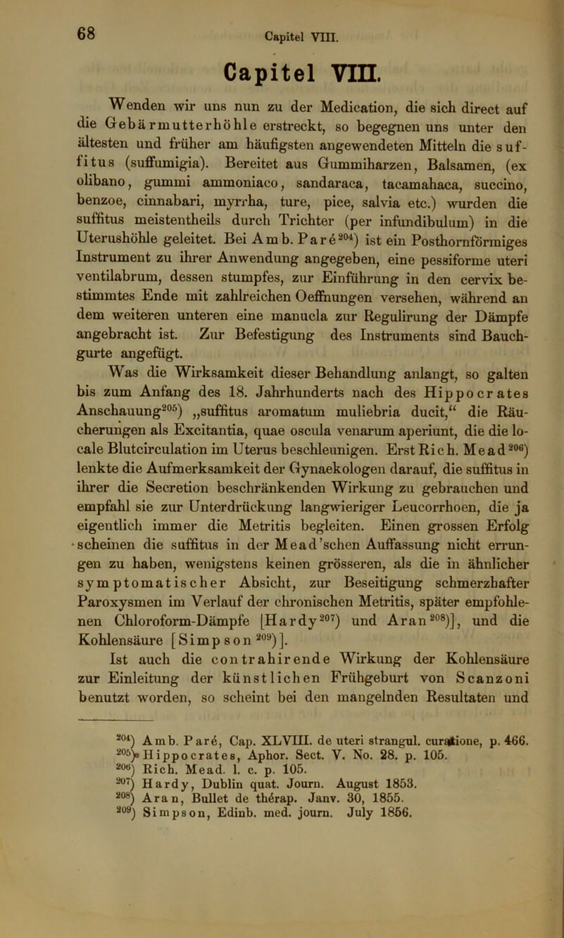 Capitel Vin. Wenden wir uns nun zu der Mediation, die sich direct auf die Gebärmutterhöhle erstreckt, so begegnen uns unter den ältesten und früher am häufigsten angewendeten Mitteln die suf- titus (suffumigia). Bereitet aus Gummiharzen, Balsamen, (ex olibano, gummi ammoniaco, sandaraca, tacamahaca, succino, benzoe, cinnabari, myrrha, ture, pice, salvia etc.) wurden die suffitus meistentheils durch Trichter (per infundibulum) in die Uterushöhle geleitet. Bei A m b. P a r e204) ist ein Posthornförraiges Instrument zu ihrer Anwendung angegeben, eine pessiforme Uteri ventilabrum, dessen stumpfes, zur Einführung in den cervix be- stimmtes Ende mit zahlreichen Oeffnungen versehen, während an dem weiteren unteren eine manucla zur Regulirung der Dämpfe angebracht ist. Zur Befestigung des Instruments sind Bauch- gurte angefügt. Was die Wirksamkeit dieser Behandlung anlangt, so galten bis zum Anfang des 18. Jahrhunderts nach des Hippocrates Anschauung205) „suffitus aromatum muliebria ducit,“ die Räu- cherungen als Excitantia, quae oscula venarum aperiunt, die die lo- cale Blutcirculation im Uterus beschleunigen. Erst Rieh. Me ad206) lenkte die Aufmerksamkeit der Gynaekologen darauf, die suffitus in ihrer die Secretion beschränkenden Wirkung zu gebrauchen und empfahl sie zur Unterdrückung langwieriger Leucorrhoen, die ja eigentlich immer die Metritis begleiten. Einen grossen Erfolg -scheinen die suffitus in der Mead'sehen Auffassung nicht errun- gen zu haben, wenigstens keinen grösseren, als die in ähnlicher symptomatischer Absicht, zur Beseitigung schmerzhafter Paroxysmen im Verlauf der chronischen Metritis, später empfohle- nen Chloroform-Dämpfe (Hardy 207) und Aran 208)], und die Kohlensäure [Simpson 209) ]. Ist auch die con tr ahir ende Wirkung der Kohlensäure zur Einleitung der künstlichen Frühgeburt von Scanzoni benutzt worden, so scheint bei den mangelnden Resultaten und 2<)4) Amb. Pare, Cap. XLVIII. de uteri strangul. curatione, p. 466. 205)o Hippocrates, Aphor. Sect. V. No. 28. p. 105. 20B) Rieh. Mead. 1. c. p. 105. 207) Hardy, Dublin quat. Journ. August 1853. 2tw) Aran, Bullet de th^rap. Janv. 30, 1855. 2Ü9) Simpson, Edinb. ined. journ. July 1856.