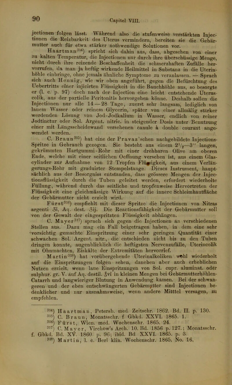jectionen folgen lässt. Während also die stufenweise verstärkten Injec- tionen die Reizbarkeit des Uterus vermindern, bereiten sie die Gebär- mutter auch für etwa stärker nothwendige Solutionen vor. Haartman314) spricht sich dahin aus, dass, abgesehen von einer zu kalten Temperatur, die Injectionen nur durch ihre überschüssige Menge, nicht durch ihre reizende Beschaffenheit die schmerzhaften Zufälle her- vorrufen, da man ja heftig wirkende Heilmittel in Substanz in die Utcrin- höhle einbringe, ohne jemals ähnliche Symptome zu veranlassen. — Sprach sich auch Hennig, wie wir oben angeführt, gegen die Befürchtung des Uebertritts einer injicirten Flüssigkeit in die Bauchhöhle aus, so besorgte er (1- c- P- 97) doch nach der Injection eine leicht entstehende Uterus- colik, aus der partielle Peritonitis hervorgehen könne. Deshalb sollen die Injectionen nur alle 14 — 28 Tage, zuerst sehr langsam, lediglich von lauem Wasser oder reinem Glycerin, später von einer allmälig stärker werdenden Lösung von Jod-Jodkalium in Wasser, endlich von reiner Jodtinctur oder Sol. Argent. nitric. in steigender Dosis unter Benutzung einer mit Längsseheidewand versehenen canule ä double courant ange- wendet werden. C. Braun315) hat eine der Pravaz'sehen nachgebildete Injections- Spritze in Gebrauch gezogen. Sie besteht aus einem 21/*—3 langen, gekrümmten Hartgummi-Rohr mit einer drehbaren Olive am oberen Ende, welche mit einer seitlichen Oeffnung versehen ist, aus einem Glas- cylinder zur Aufnahme von 12 Tropfen Flüfäigkeit, aus einem Verlän- gerungs-Rohr mit graduirter Stempelstange. Dieses Instrument, haupt- sächlich aus der Besorgniss entstanden, dass grössere Mengen der Injec- tionsflüssigkeit durch die Tuben geleitet werden, erfordert wiederholte Füllung, während durch das seitliche und tropfenweise Hervortreten der Flüssigkeit eine gleichmässige Wirkung auf die innere Schleimhautfläche der Gebärmutter nicht erzielt wird. Fürst316) empfiehlt mit dieser Spritze die Injectionen von Nitras argenti 3i, Aq. dest. 3ij. Die Reactionsfähigkeit der Gebärmutter soll von der Gewalt der eingespritzten Flüssigkeit abhängen. C. Mayer317) sprach sich gegen die Injectionen an verschiedenen Stellen aus. Dazu mag ein Fall beigetragen haben, in dem eine sehr -vorsichtig gemachte Einspritzung einer sehr geringen Quantität einer schwachen Sol. Argent. nitr., die entschieden nicht bis zu den Tuben dringen konnte, augenblicklich die heftigsten Nervenzufälle, Uterincolik mit Ohnmächten, Eiskälte der Extremitäten hervorrief. Martin318) hat vorübergehende Uterinalkoliken wf>hl wiederholt auf die Einspritzungen folgen sehen, daneben aber auch erheblichen Nutzen erzielt, wenn laue Einspritzungen von Sol. cupr. aluminat. oder snlphur. gr. V. auf Aq. destil. §vi in kleinen Mengen bei Gebärmutterhöhlen- Catarrh und langwieriger Blutung in Anwendung kamen. Bei der schwan- geren und der eben entschwängerten Gebärmutter sind Injectionen be- denklicher und nur ausnahmsweise, wenn andere Mitttel versagen, zu empfehlen. 314) Haart man, Petersb. med. Zeitschr. 1862. Bd. II. p. 130. 315) C. Braun, Monatsschr. f Gbkd. XXVI. 1865. 1. sie) Fürst, Wien. med. Wochenschr. 1865. 24. 317) C. Mayer, Virchow’s Arcli. 10. Bd. 1856 p. 127.; Monatsschr. f. Gbkd. Bd. XV. 1860 p. 96; ibid. Bd XXVI. 1865. p. 3. 318) Martin, 1. c. Berl kliu. Wochenschr. 1865. No. 16.
