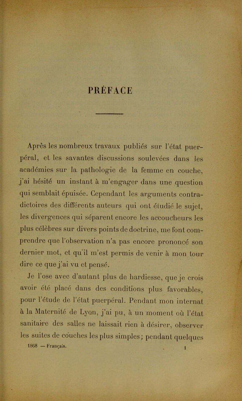 PRÉFACE Après les nombreux travaux publiés sur l’état puer- péral, et les savantes discussions soulevées dans les académies sur la pathologie de la femme en couche, j’ai hésité un instant à m’engager dans une question qui semblait épuisée. Cependant les arguments contra- dictoires des différents auteurs qui ont étudié le sujet, les divergences qui séparent encore les accoucheurs les plus célèbres sur divers points de doctrine, me font com- prendre que l’observation n’a pas encore prononcé son dernier mot, et qu'il m’est permis de venir à mon tour dire ce que j’ai vu et pensé. Je l’ose avec d’autant plus de hardiesse, que je crois avoir été placé dans des conditions plus favorables, pour l’étude de l’état puerpéral. Pendant mon internat à la Maternité de Lyon, j’ai pu, à un moment où l’état sanitaire des salles ne laissait rien à désirer, observer les suites de couches les plus simples; pendant quelques 18G8 — Français.