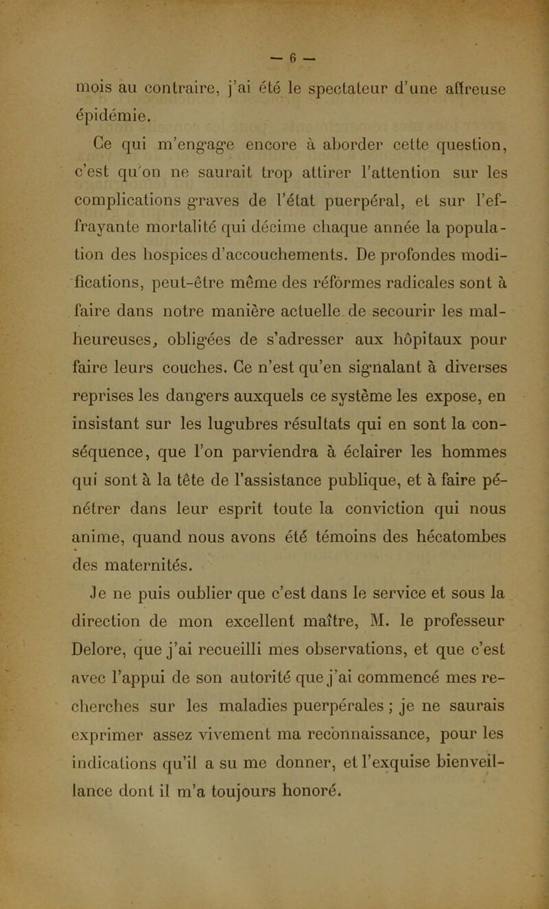 - 6 — mois au contraire, j’ai été le spectateur d’une affreuse épidémie. Ce qui m'engage encore à aborder cette question, c’est qu'on ne saurait trop attirer l’attention sur les complications graves de l’état puerpéral, et sur l’ef- frayante mortalité qui décime chaque année la popula- tion des hospices d’accouchements. De profondes modi- fications, peut-être meme des réformes radicales sont à faire dans notre manière actuelle de secourir les mal- heureuses, obligées de s’adresser aux hôpitaux pour faire leurs couches. Ce n’est qu’en sigiialant à diverses reprises les dangers auxquels ce système les expose, en insistant sur les lugubres résultats qui en sont la con- séquence, que l’on parviendra à éclairer les hommes qui sont à la tête de l’assistance publique, et à faire pé- nétrer dans leur esprit toute la conviction qui nous anime, quand nous avons été témoins des hécatombes des maternités. Je ne puis oublier que c’est dans le service et sous la direction de mon excellent maître, M. le professeur Delore, que j’ai recueilli mes observations, et que c’est avec l’appui de son autorité que j’ai commencé mes re- cherches sur les maladies puerpérales ; je ne saurais exprimer assez vivement ma reconnaissance, pour les indications qu’il a su me donner, et l’exquise bienveil- lance dont il m’a toujours honoré.