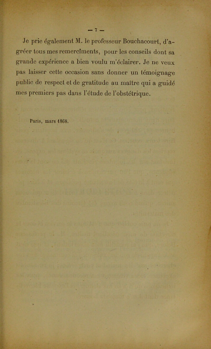 gréer tous mes remercîments, pour les conseils dont sa grande expérience a bien voulu m’éclairer. Je ne veux pas laisser cette occasion sans donner un lémoignage public de respect et de gratitude au maître qui a g’uidé mes premiers pas dans l’étude de l’obstétrique. Paris, mars 4868.