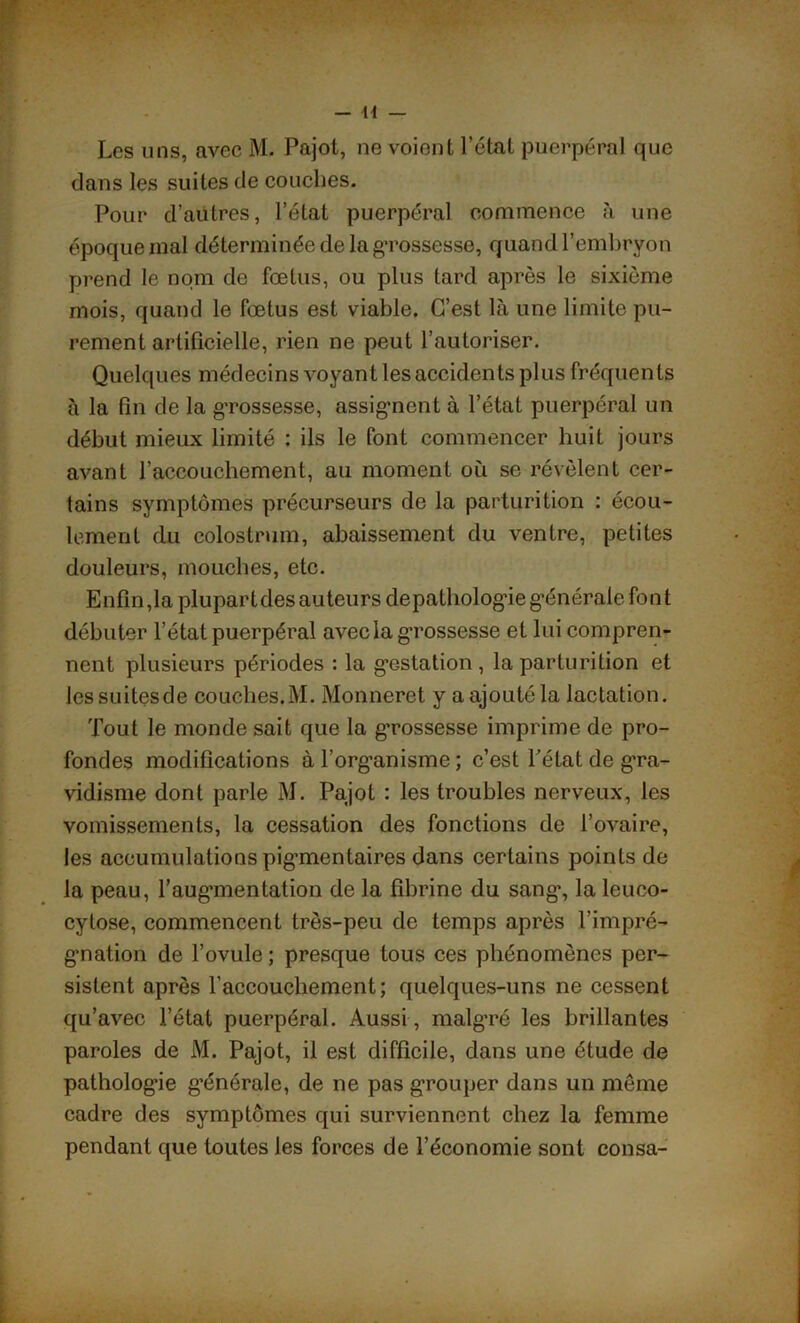 Les uns, avec M. Pajot, ne voient l’état puerpéral que dans les suites de couches. Pour d’autres, l’état puerpéral commence à une époque mal déterminée de la gTossesse, quand l’embryon prend le nom de fœtus, ou plus tard après le sixième mois, quand le fœtus est viable. C’est là une limite pu- rement artificielle, rien ne peut l’autoriser. Quelques médecins voyant les accidents plus fréquents à la fin de la grossesse, assignent à l’état puerpéral un début mieux limité : ils le font commencer huit jours avant l’accouchement, au moment où se révèlent cer- tains symptômes précurseurs de la parturition : écou- lement du colostrum, abaissement du ventre, petites douleurs, mouches, etc. Enfin,la plupartdes auteurs depathologie générale font débuter l’état puerpéral avec la grossesse et lui compren- nent plusieurs périodes : la gestation , la parturition et lessuitesde couches.M. Monneret y a ajouté la lactation. Tout le monde sait que la grossesse imprime de pro- fondes modifications à l’organisme; c’est Pétat de gra- vidisme dont parle M. Pajot : les troubles nerveux, les vomissements, la cessation des fonctions de l’ovaire, les accumulations pig’mentaires dans certains points de la peau, l'aug’mentation de la fibrine du sang’, la leuco- cylose, commencent très-peu de temps après l’impré- gnation de l’ovule ; presque tous ces phénomènes per- sistent après l’accouchement; quelques-uns ne cessent qu’avec l’état puerpéral. Aussi, malgré les brillantes paroles de M. Pajot, il est difficile, dans une étude de pathologie générale, de ne pas grouper dans un meme cadre des symptômes qui surviennent chez la femme pendant que toutes les forces de l’économie sont consa-