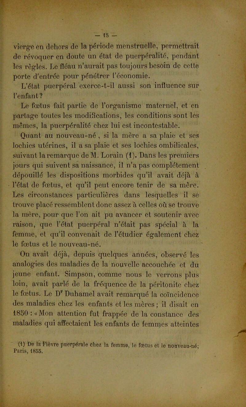 vierge en dehors de la période menstruelle, permettrait de révoquer en doute un état de puerpéralité, pendant les règles. Le fléau n’aurait pas toujours besoin de cette porte d’entrée pour pénétrer l’économie. L’état puerpéral, exerce-t-il aussi son influence sur l’enfant? Le fœtus fait partie de l’organisme maternel, et en partage toutes les modifications, les conditions sont les mêmes, la puerpéralité chez lui est incontestable. Quant au nouveau-né , si la mère a sa plaie et ses lochies utérines, il a sa plaie et ses lochies ombilicales, suivant la remarque de M. Lorain (1). Dans les premiers jours qui suivent sa naissance, il n’a pas complètement dépouillé les dispositions morbides qu’il avait déjà à l’état de fœtus, et qu’il peut encore tenir de sa mère. Les circonstances particulières dans lesquelles il se trouve placé ressemblent donc assez à celles où se trouve la mère, pour que l’on ait pu avancer et soutenir avec raison, que l’état puerpéral n’était pas spécial à la femme, et qu’il convenait de l’étudier également chez le fœtus et le nouveau-né. On avait déjà, depuis quelques années, observé les analogies des maladies de la nouvelle accouchée et du jeune enfant. Simpson, comme nous le verrons plus loin, avait parlé de la fréquence de la péritonite chez le fœtus. Le Dr Duhamel avait remarqué la coïncidence des maladies chez les enfants et les mères; il disait en 1850 : «Mon attention fut frappée de la constance des maladies qui affectaient les enfants de femmes atteintes (1) De la fièvre puerpérale chez la femme, le fœtus et le nouveau-ué- Paris, 1835.