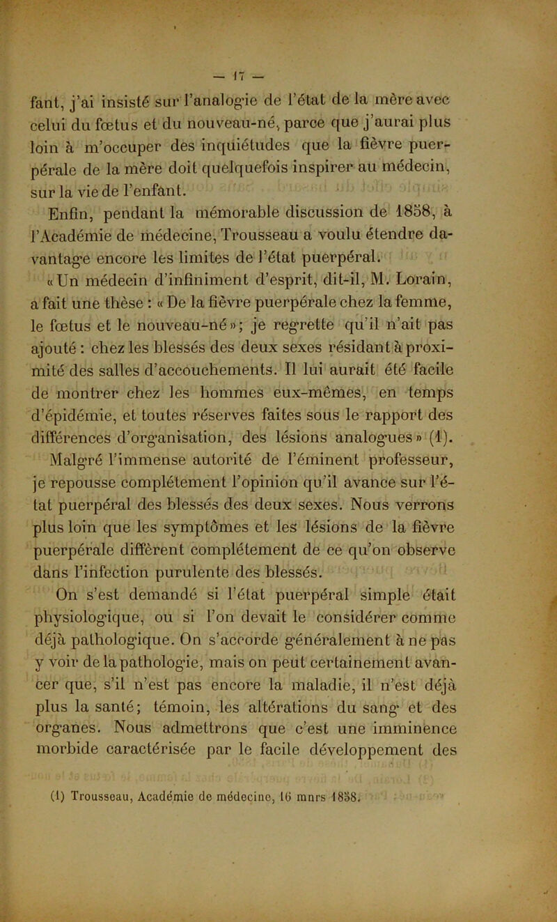 fant, j’ai insisté sur l’analÔg-ie de l’état de la mère avec celui du fœtus et du nouveau-né, parce que j’aurai plus loin à m’occuper des inquiétudes que la fièvre puer- pérale de la mère doit quelquefois inspirer au médecin, sur la vie de l'enfant. Enfin, pendant la mémorable discussion de 1858, à l’Académie de médecine, Trousseau a voulu étendre da- vantage encore les limites de l’état puerpéral. «Un médecin d’infiniment d’esprit, dit-il, M. Lorain, a fait une thèse : « De la fièvre puerpérale chez la femme, le fœtus et le nouveau-né»; je regrette qu’il n’ait pas ajouté : chez les blessés des deux sexes résidant à proxi- mité des salles d’accouchements. Il lui aurait été facile de montrer chez les hommes eux-mêmes, en temps d’épidémie, et toutes réserves faites sous le rapport des différences d’org’anisation, des lésions analogues » (1). Malgré l’immense autorité de l’éminent professeur, je repousse complètement l’opinion qu’il avance sur l’é- tat puerpéral des blessés des deux sexes. Nous verrons plus loin que les symptômes et les lésions de la fièvre puerpérale diffèrent complètement de ce qu’on observe dans l’infection purulente des blessés. On s’est demandé si l’état puerpéral simple était physiologique, ou si l’on devait le considérer comme déjà pathologique. On s’accorde généralement à ne pas y voir de la pathologie, mais on peut certainement avan- cer que, s’il n’est pas encore la maladie, il n’est déjà plus la santé; témoin, les altérations du sang’ et des organes. Nous admettrons que c’est une imminence morbide caractérisée par le facile développement des