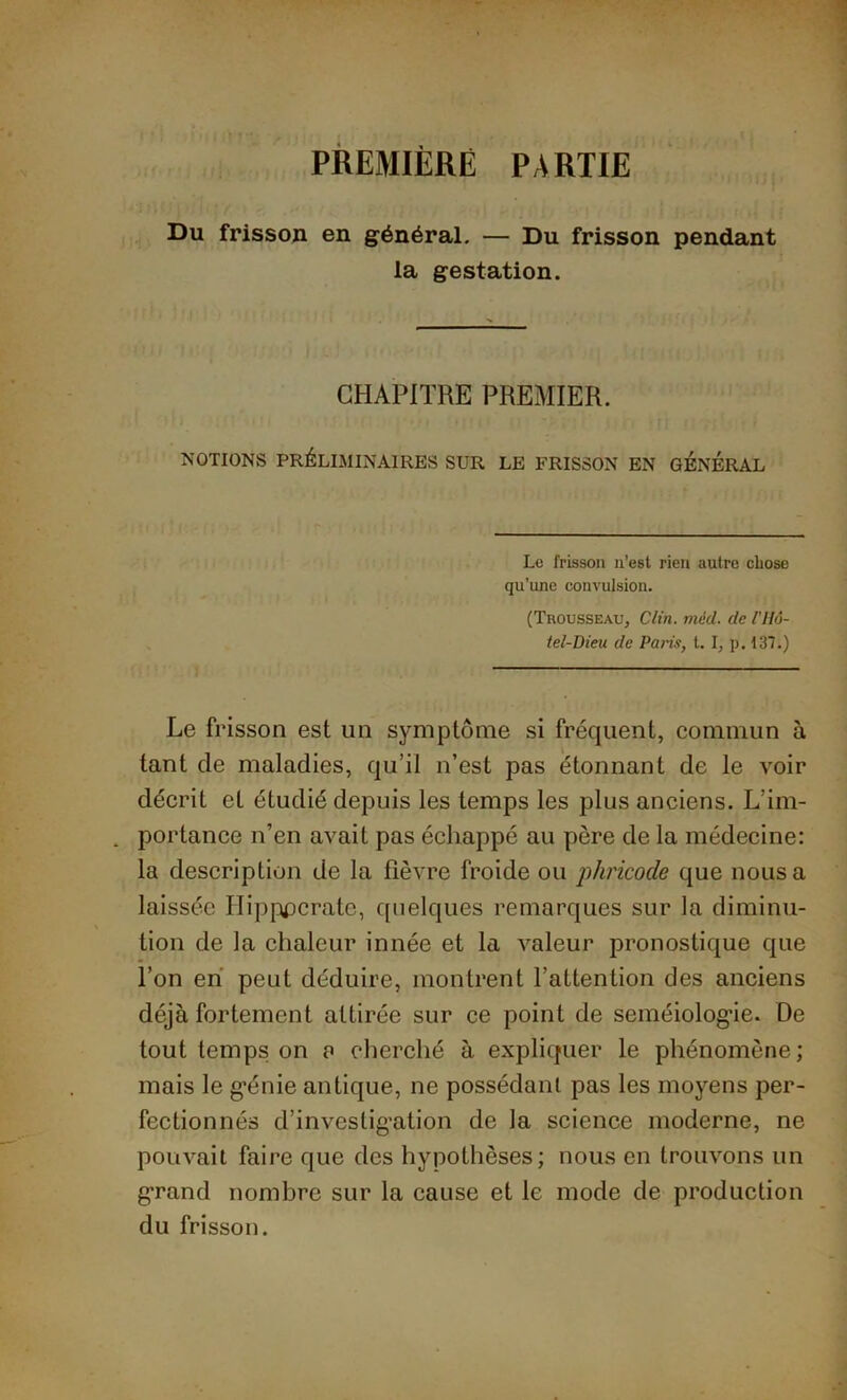 PREMIÈRE PARTIE Du frisson en général. — Du frisson pendant la gestation. CHAPITRE PREMIER. NOTIONS PRÉLIMINAIRES SUR LE FRISSON EN GENERAL Le frisson n’est rien autre chose qu’une convulsion. (Trousseau, Clin. méd. de l'IIô- tel-Dieu de Paris, t. I, p. 137.) Le frisson est un symptôme si fréquent, commun à tant de maladies, qu’il n’est pas étonnant de le voir décrit et étudié depuis les temps les plus anciens. L’im- portance n’en avait pas échappé au père de la médecine: la description de la fièvre froide ou phricocle que nous a laissée Hipppcrate, quelques remarques sur la diminu- tion de la chaleur innée et la valeur pronostique que l’on en peut déduire, montrent l’attention des anciens déjà fortement attirée sur ce point de seméiolog’ie. De tout temps on a cherché à expliquer le phénomène; mais le génie antique, ne possédant pas les moyens per- fectionnés d’investigation de la science moderne, ne pouvait faire que des hypothèses; nous en trouvons un grand nombre sur la cause et le mode de production du frisson.