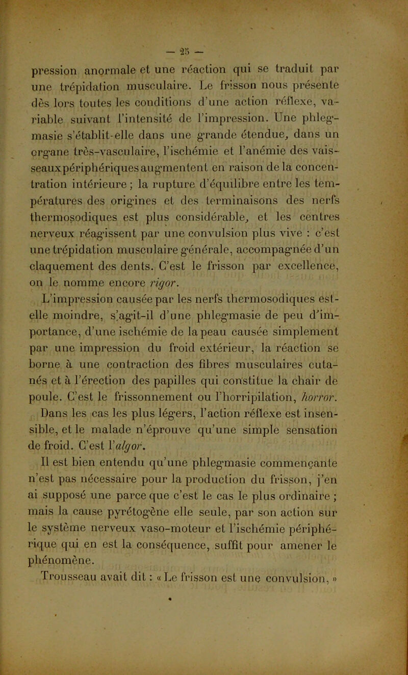 pression anormale et une réaction qui se traduit par une trépidation musculaire. Le frisson nous présente dès lors toutes les conditions d’une action réflexe, va- riable suivant l’intensité de l’impression. Une phleg’- masie s’établit-elle dans une grande étendue, dans un org'ane très-vasculaire, l’ischémie et l’anémie des vais- seauxpériphériquesaug'mentent en raison delà concen- tration intérieure; la rupture d’équilibre entre les tem- pératures des origines et des terminaisons des nerfs thermosodiques est plus considérable, et les centres nerveux réagissent par une convulsion plus vive : c’est une trépidation musculaire générale, accompag’née d’un claquement des dents. C’est le frisson par excellence, on le nomme encore rigor. L’impression causée par les nerfs thermosodiques est- elle moindre, s’agdt-il d’une phlegmasie de peu d'im- portance, d’une ischémie de la peau causée simplement par une impression du froid extérieur, la réaction se borne à une contraction des fibres musculaires cuta- nés et à l’érection des papilles qui constitue la chair de poule. C’est le frissonnement ou l’horripilation, horror. Dans les cas les plus légers, l’action réflexe est insen- sible, et le malade n’éprouve qu’une simple sensation de froid. C’est Yalgor. Il est bien entendu qu’une phleg’masie commençante n’est pas nécessaire pour la production du frisson, j’en ai supposé une parce que c’est le cas le plus ordinaire ; mais la cause pyrétogène elle seule, par son action sur le système nerveux vaso-moteur et l’ischémie périphé- rique qui en est la conséquence, suffit pour amener le phénomène. Trousseau avait dit : « Le frisson est une convulsion, »