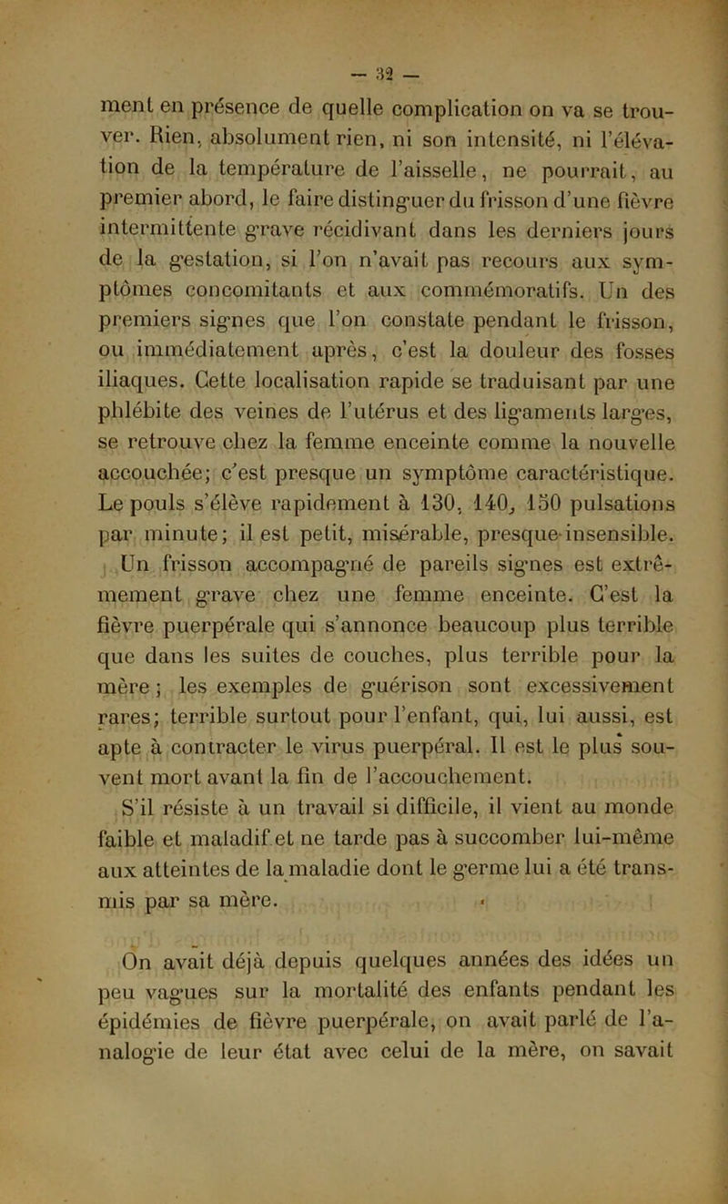 ment en présence de quelle complication on va se trou- ver. Rien, absolument rien, ni son intensité, ni l’éléva- tion de la température de l’aisselle, ne pourrait, au premier abord, le faire distinguer du frisson d’une fièvre intermittente grave récidivant dans les derniers jours de la gestation, si l’on n’avait pas recours aux sym- ptômes concomitants et aux commémoratifs. Un des premiers signes que l’on constate pendant le frisson, ou immédiatement après, c’est la douleur des fosses iliaques. Cette localisation rapide se traduisant par une phlébite des veines de l’utérus et des ligaments larges, se retrouve chez la femme enceinte comme la nouvelle accouchée; c’est presque un symptôme caractéristique. Le pouls s’élève rapidement à 130, 140., 150 pulsations par minute; il est petit, misérable, presque-insensible. Un frisson accompagné de pareils sig’nes est extrê- mement grave chez une femme enceinte. C’est la fièvre puerpérale qui s’annonce beaucoup plus terrible que dans les suites de couches, plus terrible pour la mère; les exemples de guérison sont excessivement rares; terrible surtout pour l’enfant, qui, lui aussi, est apte à contracter le virus puerpéral. Il est le plus sou- vent mort avant la fin de l’accouchement. S’il résiste à un travail si difficile, il vient au monde faible et maladif.et ne tarde pas à succomber lui-même aux atteintes de la maladie dont le g’erme lui a été trans- mis par sa mère. On avait déjà depuis quelques années des idées un peu vagues sur la mortalité des enfants pendant les épidémies de fièvre puerpérale, on avait parlé de l’a- nalogie de leur état avec celui de la mère, on savait