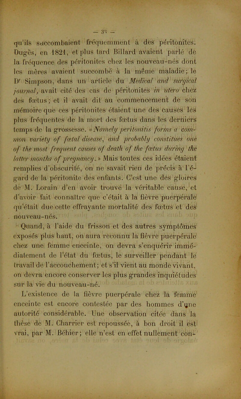 — 3*1 — qu’ils succombaient fréquemment à des péritonites. Dugês, en 1821, et plus tard Billard avaienl parlé de la fréquence des péritonites chez les nouveau-nés dont les mères avaient succombé à la môme maladie; le Dr Simpson, dans un article du Medical and surgical journal, avait cité des cas de péritonites in utero chez des fœtus; et il avait dit au commencement de son mémoire que ces péritonites étaient une des causés les plus fréquentes de la mort des fœtus dans les derniers temps de la grossesse. «Nomely péritonitis forms'a com- mon variety of fœtal diseuse, and ptobably constitues orie of the most frequent causes of death of the fœtus during the lutter months of pregnancy. r> Mais toutes ces idées étaient remplies d’obscurité, on ne savait rien de précis à l’é- gard de la péritonite des enfants. C’est une des gloires de M. Lorain d’en avoir trouvé la véritable cause, et d’avoir fait connaître que c’était à la fièvre puerpérale qu’était due cette effrayante mortalité des fœtus et des nouveau-nés. Quand, à l’aide du frisson et des autres symptômes exposés plus haut, on aura reconnu la fièvre puerpérale chez une femme enceinte, on devra s’enquérir immé- diatement de l’état du fœtus, le surveiller pendant le travail de l’accouchement; et s’il vient au monde vivant, on devra encore conserver les plus g’randes inquiétudes sur la vie du nouveau-né. L’existence de la fièvre puerpérale chez la femme enceinte est encore contestée par des hommes d’qne autorité considérable. Une observation citée dans la thèse de M. Charrier est repoussée, à bon droit il est vrai, par M. Béhier; elle n’est en effet nullement con-