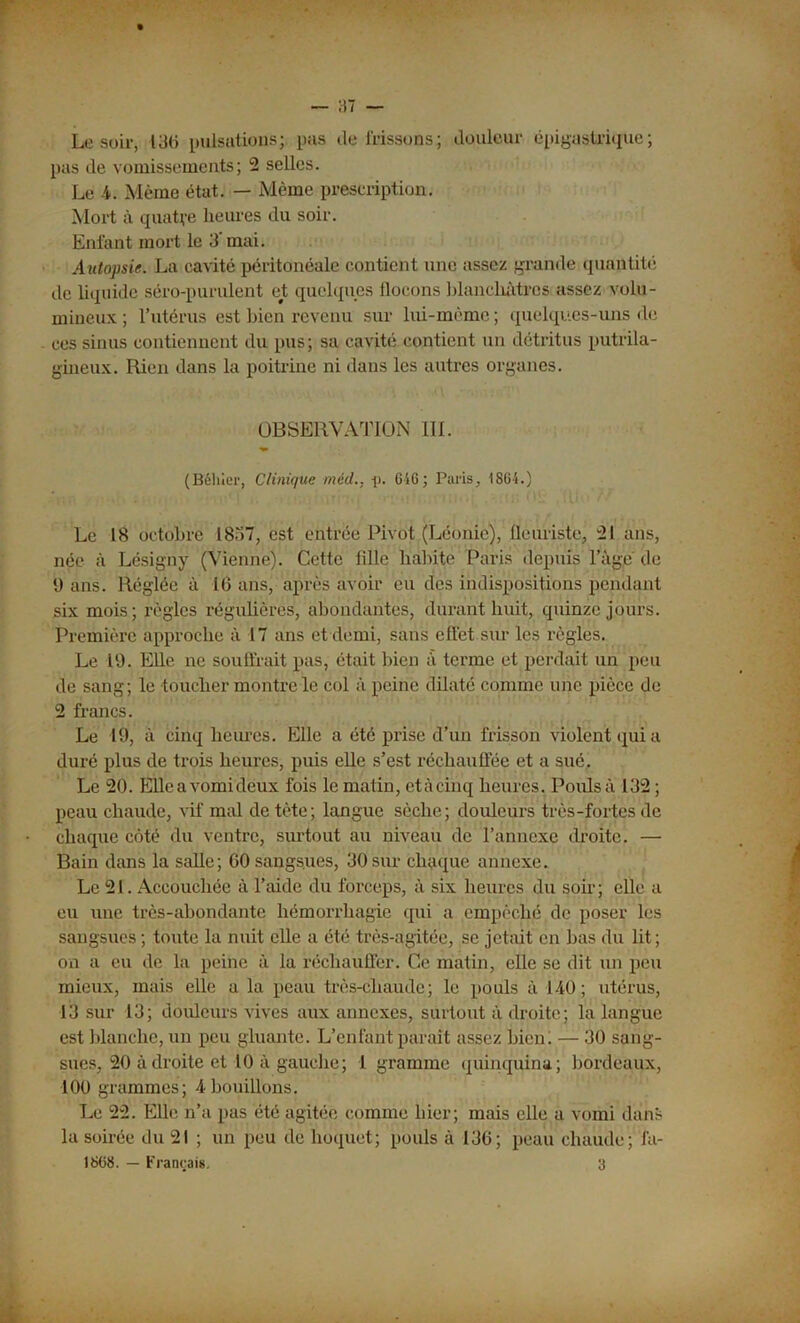 Le soir, 130 pulsations; pas de frissons; douleur épigastrique; pas de vomissements; 2 selles. Le 4. Même état. — Même prescription. Mort à quatre heures du soir. Enfant mort le 3'mai. Autopsie. La cavité péritonéale contient une assez grande quantité de liquide séro-purulent et quelques flocons blanchâtres assez volu- mineux ; l’utérus est bien revenu sur lui-même ; quelques-uns de ces sinus contiennent du pus; sa cavité contient un détritus putrila- gineux. Rien dans la poitrine ni dans les autres organes. OBSERVATION 111. (Béliler, Clinique méd.. -p. 6iG; Paris, 1864.) Le 18 octobre 1857, est entrée Pivot (Léonie), fleuriste, 21 ans, née à Lésigny (Vienne). Cette fille habite Paris depuis l’àgé de 9 ans. Réglée à 16 ans, après avoir eu des indispositions pendant six mois; règles régulières, abondantes, durant huit, quinze jours. Première approche à 17 ans et demi, sans effet sur les règles. Le 19. Elle ne souffrait pas, était bien a terme et perdait un peu de sang; le toucher montre le col à peine dilaté comme une pièce de 2 francs. Le 19, à cinq heures. Elle a été prise d’un frisson violent qui a duré plus de trois heures, puis elle s’est réchauffée et a sué. Le 20. Elleavomideux fois le matin, etàcinq heures. Pouls à 132 ; peau chaude, vif mal de tète; langue sèche; douleurs très-fortes de chaque côté du ventre, surtout au niveau de l’annexe droite. — Bain dans la salle; CO sangsues, 30 sur chaque annexe. Le 21. Accouchée à l’aide du forceps, à six heures du soir; elle a eu une très-abondante hémorrhagie qui a empêché de poser les sangsues ; toute la nuit elle a été très-agitée, se jetait en bas du lit ; on a eu de la peine à la réchauffer. Ce matin, elle se dit un peu mieux, mais elle a la peau très-chaude; le pouls à 140; utérus, 13 sur 13; douleurs vives aux annexes, surtout à droite; la langue est blanche, un peu gluante. L’enfant paraît assez bien! — 30 sang- sues, 20 à droite et 10 à gauche; 1 gramme quinquina; bordeaux, 100 grammes; 4bouillons. Le 22. Elle n’a pas été agitée comme hier; mais elle a vomi dans la soirée du 21 ; un peu de hoquet; pouls à 136; peau chaude; fa- 1868. — Français. 3