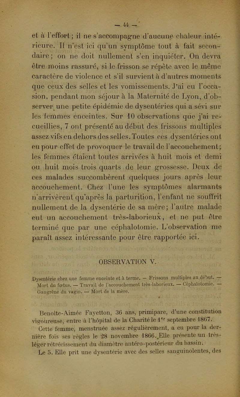 el à l’effort ; il ne s'accompagne d’aucune chaleur inté- rieure. Il n’est ici qu’un symptôme tout à fait secon- daire; on ne doit nullement s’en inquiéter. On devra être moins rassuré, si le frisson se répète avec le meme caractère de violence et s’il survient à d’autres moments que ceux des selles et les vomissements. J’ai eu l’occa- sion, pendant mon séjour à la Maternité de Lyon, d’ob- server une petite épidémie de dysentéries qui a sévi sur les femmes enceintes. Sur 10 observations que j’ai re- cueillies, 7 ont présenté au début des frissons multiples assez vifs en dehors des selles. Toutes ces dysentéries ont eu pour effet de provoquer le travail de l’accouchement; les femmes étaient toutes arrivées à huit mois et demi ou huit mois trois quarts de leur g’rossesse. Deux de ces malades succombèrent quelques jours après leur accouchement. Chez l’une les symptômes alarmants n’arrivèrent qu’après la parturition, l’enfant ne souffrit nullement de la dysentérie de sa mère; l’autre malade eut un accouchement très-laborieux, et ne put être terminé que par une céphalotomie. L’observation me paraît assez intéressante pour être rapportée ici. OBSERVATION V. Dysenterie chez une femme enceinte et è. terme. — Frissons multiples au début. — Mort du fœtus. — Travail de l’accouchement très-laborieux. — Céphalotomie. — Gangrène du vagin. — Mort de la mère. X Benoite-Aimée Fayetton, 36 ans, primipare, d’une constitution vigoureuse, entre à l’hôpital de la Charité le 1er septembre 186/. Cette femme, menstruée assez régulièrement, a eu pour la der- nière fois ses règles le 28 novembre 1866.#Elle présente un très- léger rétrécissement du diamètre antéro-postérieur du bassin. Le 5. Elle prit une dysentérie avec des selles sanguinolentes, des