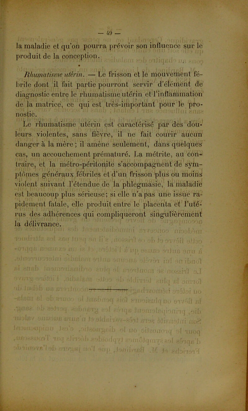 'Mii la maladie et qu’on pourra prévoir son influence sur le produit de la conception. » ! ; ; Rhumatisme utérin. — Le frisson et le mouvement fé- brile dont il fait partie pourront servir d’élément de diagnostic entre le rhumatisme utérin et l’inflammation de la matrice, ce qui est très-important pour le pro- nostic. Le rhumatisme utérin est caractérisé par des dou- leurs violentes, sans fièvre, il ne fait courir aucun dansera la mère ; il amène seulement, dans quelques cas, un accouchement prématuré. La métrite, au con- i traire, et la métro-péritonite s'accompagnent de sym- ptômes généraux fébriles et d’un frisson plus ou moins violent suivant l’étendue de la phlegmasie, la maladie est beaucoup plus sérieuse; si elle n’a pas une issue ra- pidement fatale, elle produit entre le placenta et l’uté- rus des adhérences qui compliqueront singulièrement la délivrance. ’mpni '.■<[ i (Om • fv-r.Ktoo mooLViT 'jyudi ji i/. -, »t !ji:mj an ii g t noêai»!f a > ob io OT/oil alioo ,ojiiornn /so.ju ‘i!or.ic.iu snj u; ^nuoiife -■ i • /-vi iril on ibnol ' ”i'î ’d cmJtioni og nogghl oJ o sh-t g n t tO ')f . tni oJlâO ob sldiTia) enlq cl aimo*! ‘ • ■ t! • la&hnoq a roi eitioieulquo ar/éü «f - I > < iqc InomolBqbnnq .oib 1 Is aldarimv—a5ii alignai ni nofî 'il'iou*gj;rb el uo .îJiigono'iq af ai/oq ib.gobioibjYj aamôlqmYéaal gy'iqc'b :I ' “ 1 ! v . ï-11 i î ci i .1/i b èdoiidn'^ iii' -ci liUiiè- oü gyJTO fiymuij-prnif J- uBü«ejjq.*îT ‘iutj b'iiiîMY.f.’l !}{> r