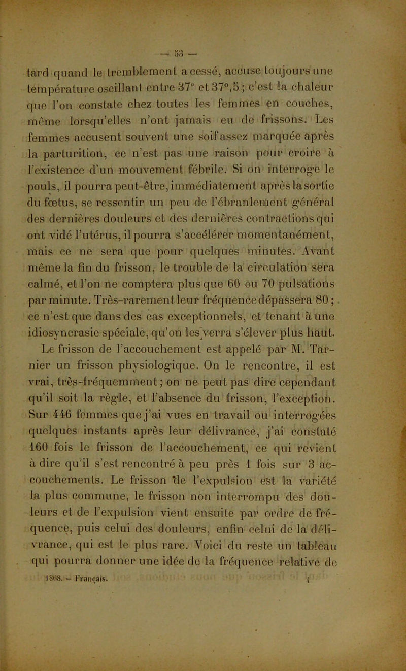 tard quand 1g tremblement acessé, accuse toujours une température oscillant entre 87” et 37°,5; c est !a chaleur que l’on constate chez toutes les femmes en couches, même lorsqu’elles n’ont jamais eu de frissons. Les femmes accusent souvent une soifassez marquée après la parturition, ce n’est pas une raison pour croire à l’existence d’un mouvement fébrile. Si on interroge le pouls, il pourra peut-être, immédiatement après lasorlie du fœtus, se ressentir un peu de l’ébranlement général des dernières douleurs et des dernières contractions qui ont vidé l’utérus, il pourra s’accélérer momentanément, mais ce ne sera que pour quelques minutes. Avant même la fin du frisson, le trouble de la circulation sera calmé, et l’on ne comptera plus que 60 ou 70 pulsations par minute. Très-rarement leur fréquencedépassera 80 ; ce n’est que dans des cas exceptionnels, et tenant aune idiosyncrasie spéciale, qu’on les Verra s’élever plus haut. Le frisson de l’accouchement est appelé par M. Tar- nier un frisson physiologique. On le rencontre, il est vrai, très-fréquemment ; on ne peut pas dire cependant qu’il soit la régie, et l’absence du frisson, l’exception. Sur 446 femmes que j’ai vues en travail ou interrogées quelques instants après leur délivrance, j’ai constaté 160 fois le frisson de l’accouchement, ce qui revient à dire qu'il s’est rencontré à peu près 1 fois sur 3 ac- couchements. Le frisson *de l’expulsion est la variété la plus commune, le frisson non interrompu des dou- leurs et de l’expulsion vient ensuite par ordre de fré- quence, puis celui des douleurs, enfin celui de la déli- vrance, qui est le plus rare. Voici du reste un tableau qui pourra donner une idée de la fréquence relative de IStiS. - Français. 4