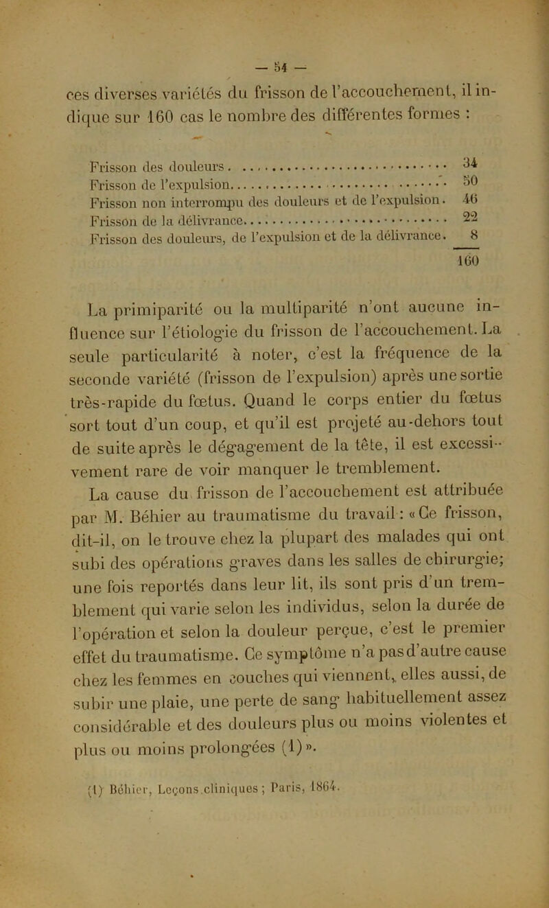 — ■)4 — ces diverses variétés du frisson de l’accouchement, il in- dique sur 160 cas le nombre des différentes formes : Frisson des douleurs ^4 Frisson de l’expulsion ^0 Frisson non interrompu des douleurs et de l’expulsion. 46 Frisson de la délivrance ~~ Frisson des douleurs, de l’expulsion et de la délivrance. 8 ICO La primiparité ou la multiparité n’ont aucune in- fluence sur l'étiologie du frisson de l’accouche ment. La seule particularité à noter, c’est la fréquence de la seconde variété (frisson de l’expulsion) après une sortie très-rapide du fœtus. Quand le corps entier du fœtus sort tout d’un coup, et qu’il est projeté au-dehors tout de suite après le dégagement de la tête, il est excessi - vement rare de voir manquer le tremblement. La cause du frisson de l’accouchement est attribuée par M. Béhier au traumatisme du travail: «Ce frisson, dit-il, on le trouve chez la plupart des malades qui ont subi des opérations graves dans les salles de chirurgie; une fois reportés dans leur lit, ils sont pris d'un trem- blement qui varie selon les individus, selon la durée de l’opération et selon la douleur perçue, c’est le premier effet du traumatisme. Ce symptôme n’a pasd autre cause chez les femmes en couches qui viennent,, elles aussi, de subir une plaie, une perte de sang habituellement assez considérable et des douleurs plus ou moins violentes et plus ou moins prolongées (!)»• (I) Rélùer, Leçons.cliniques ; Paris, 1864.