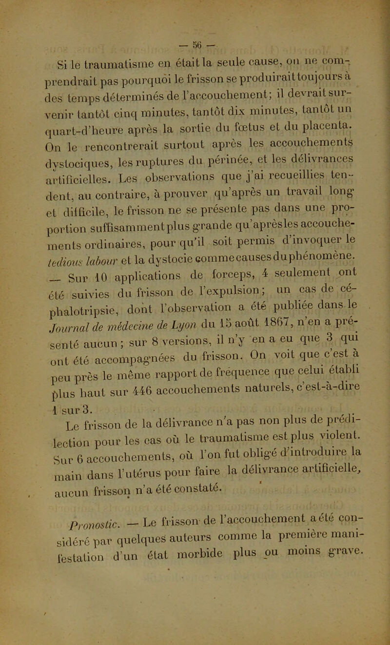 — 5(3 — Si le traumatisme en était la seule cause, on ne com- prendrait pas pourquoi le frisson se produiraittoujours a des temps déterminés de l’accouchement; il devrait sur- venir tantôt cinq minutes, tantôt dix minutes, tantôt un quart-d’heure après la sortie du fœtus et du placenta. On le rencontrerait surtout apres les accouchements dystociques, les ruptures du périnée, et les délivrances artificielles. Les observations que j’ai recueillies ten- dent, au contraire, à prouver qu’après un travail long’ et difficile, le frisson ne se présente pas dans une pro- portion suffisamment plus grande qu’aprèsles accouche- ments ordinaires, pour qu’il soit permis d’invoquer le tedious labour et la dystocie cornme^usesdu phénomène. Sur 10 applications de forceps, 4 seulement ont été suivies du frisson de l’expulsion; un cas de cé- phalotripsie, dont l’observation a été publiée dans le Journal cle médecine de Lyon du là août 1867, n en a pré- senté aucun ; sur 8 versions, il n’y en a eu que 3 qui ont été accompagnées du frisson. On voit que c est a peu près le même rapport de fréquence que celui établi plus haut sur 446 accouchements naturels, c’est-à-dire 1 sur 3. - Le frisson de la délivrance n a pas non plus de prédi- lection pour les cas où le traumatisme est plus violent. Sur 6 accouchements, où l’on fut obligé d’introduire la main dans l’utérus pour faire la délivrance artificielle, aucun frisson n’a été constaté. Pronostic. — Le frisson de l’accouchement a été con- sidéré par quelques auteurs comme la première mani- festation d’un état morbide plus ou moins grave.