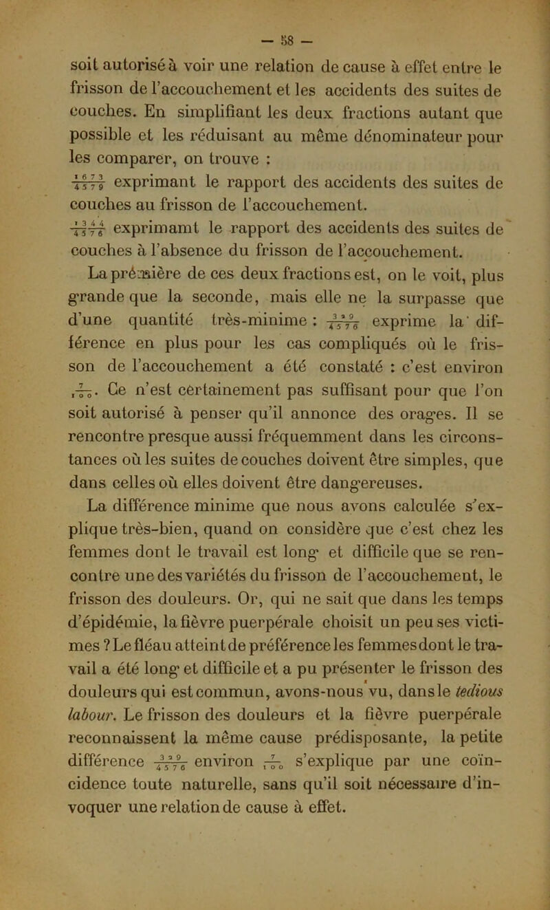 soit autorisé à voir une relation de cause à effet entre le frisson de l’accouchement et les accidents des suites de couches. En simplifiant les deux fractions autant que possible et les réduisant au même dénominateur pour les comparer, on trouve : tttt exprimant le rapport des accidents des suites de couches au frisson de l’accouchement. d-ff£ exprimamt le rapport des accidents des suites de couches à l’absence du frisson de l’accouchement. La pré-mère de ces deux fractions est, on le voit, plus grande que la seconde, mais elle ne la surpasse que d’une quantité très-minime : exprime la' dif- férence en plus pour les cas compliqués où le fris- son de l’accouchement a été constaté : c’est environ ,-rs- Ce n’est certainement pas suffisant pour que l’on soit autorisé à penser qu’il annonce des oragrs. Il se rencontre presque aussi fréquemment dans les circons- tances où les suites découches doivent être simples, que dans celles où elles doivent être dangereuses. La différence minime que nous avons calculée s'ex- plique très-bien, quand on considère que c’est chez les femmes dont le travail est long1 et difficile que se ren- contre une des variétés du frisson de l’accouchement, le frisson des douleurs. Or, qui ne sait que dans les temps d’épidémie, la fièvre puerpérale choisit un peu ses victi- mes ?Le fléau atteintde préférence les femmesdont le tra- vail a été long’ et difficile et a pu présenter le frisson des douleurs qui est commun, avons-nous vu, dans le tedious labour. Le frisson des douleurs et la fièvre puerpérale reconnaissent la même cause prédisposante, la petite différence environ s’explique par une coïn- cidence toute naturelle, sans qu’il soit nécessaire d’in- voquer une relation de cause à effet.