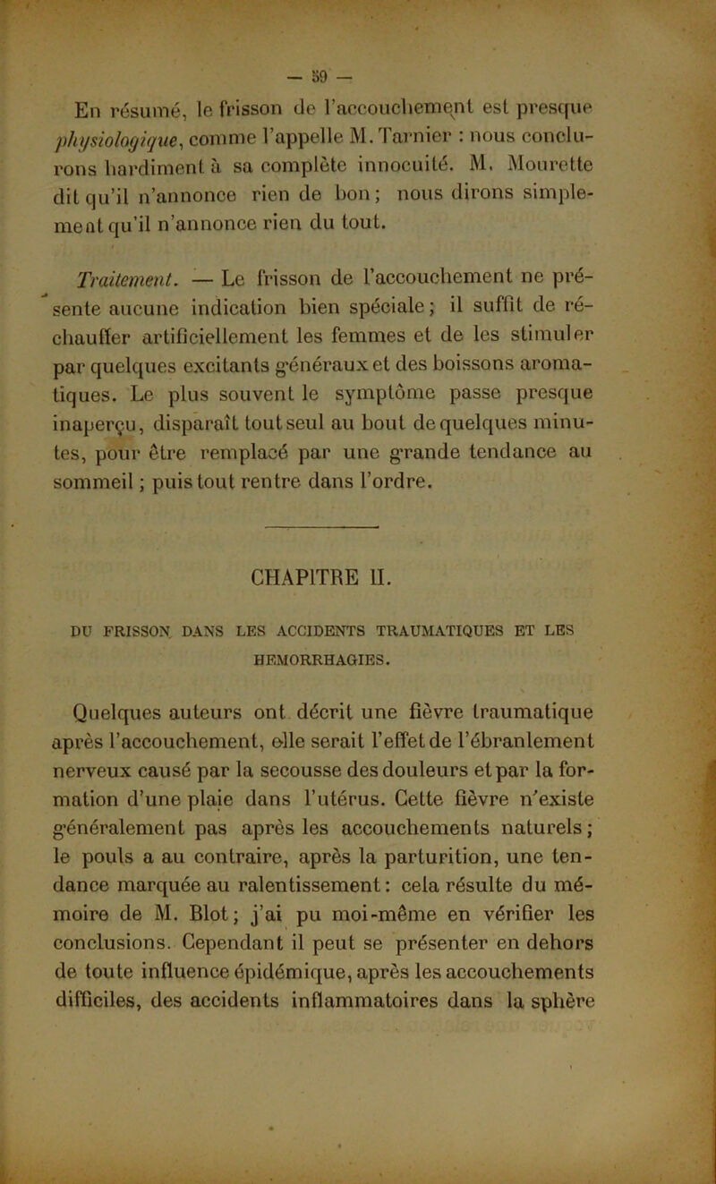 En résumé, le frisson de l’accouchement est presque physiologique, comme l’appelle M.Tarnier : nous conclu- rons hardiment à sa complète innocuité, M. Mourette dit qu’il n’annonce rien de bon; nous dirons simple- ment qu’il n’annonce rien du tout. Traitement. — Le frisson de l’accouchement ne pré- sente aucune indication bien spéciale; il suffit de ré- chauffer artificiellement les femmes et de les stimuler par quelques excitants généraux et des boissons aroma- tiques. Le plus souvent le symptôme passe presque inaperçu, disparaît tout seul au bout de quelques minu- tes, pour être remplacé par une grande tendance au sommeil ; puis tout rentre dans l’ordre. CHAPITRE IL DU FRISSON DANS LES ACCIDENTS TRAUMATIQUES ET LES HEMORRHAGIES. Quelques auteurs ont décrit une fièvre traumatique après l’accouchement, elle serait l’effet de l’ébranlement nerveux causé par la secousse des douleurs et par la for- mation d’une plaie dans l’utérus. Cette fièvre if existe généralement pas après les accouchements naturels; le pouls a au contraire, après la parturition, une ten- dance marquée au ralentissement: cela résulte du mé- moire de M. Blot; j’ai pu moi-même en vérifier les conclusions. Cependant il peut se présenter en dehors de toute influence épidémique, après les accouchements difficiles, des accidents inflammatoires dans la sphère