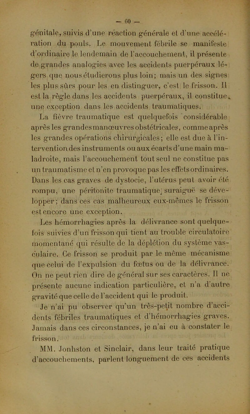 génitale, suivis d’une réaction générale et d’une accélé- ration du pouls. Le mouvement fébrile se manifeste d’ordinaire le lendemain de l’accouchement, il présente de grandes analogies avec les accidents puerpéraux lé- gers que nous étudierons plus loin; mais un des signes les plus sûrs pour les en distinguer, c’est le frisson. 11 est la règle dans les accidents puerpéraux, il constitue., une exception dans les accidents traumatiques. La fièvre traumatique est quelquefois considérable après les gTandesmanœuvres obstétricales, comme après les grandes opérations chirurgicales; elle est due à l’in- tervention des instruments ou aux écarts d’une main ma- ladroite, mais l’accouchement tout seul ne constitue pas un traumatisme et n’en provoque pas les effets ordinaires. Dans les cas graves de dystocie, l’utérus peut avoir été- rompu, une péritonite traumatique j suraiguë se déve- lopper; dans ces cas malheureux eux-mêmes le frisson est encore une exception. Les hémorrhagies après la délivrance sont quelque- fois suivies d’un frisson qui tient au trouble circulatoire momentané qui résulte de la déplétion du système vas- culaire. Ce frisson se produit par le même mécanisme que celui de l’expulsion du fœtus ou de la délivrance. On ne peut rien dire de général sur ses caractères. Il ne présente aucune indication particulière, et n’a d’autre gravité que celle de l’accident qui le produit. Je n’ai pu observer qu’un très-petit nombre d’acci- dents fébriles traumatiques et d’hémorrhagies graves. Jamais dans ces circonstances, je n’ai eu à constater le frisson. MM. Jonhston et Sinclair, dans leur traité pratique d’accouchements, parlent longuement de ces accidents