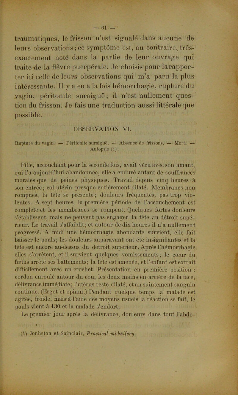 — fil — traumatiques, le frisson n’est signalé clans aucune de leurs observations; ce symptôme est, au contraire, très- exactement nolé clans la partie de leur ouvrage qui traite de la fièvre puerpérale. Je choisis pour larappor- ter ici celle de leurs observations qui m’a paru la plus intéressante. Il y a en à la fois hémorrhagie, rupture du vagin, péritonite suraiguë; il n’est nullement ques- tion du frisson. Je fais une traduction aussi littérale que possible. OBSERVATION VI. Rupture du vagin. — Péritonite suraiguë. — Absence de frissons. — Mort. — Autopsie (1). Fille, accouchant pour la seconde fois, avait vécu avec son amant, qui l’a aujourd’hui abandonnée, elle a enduré autant de souffrances morales que de peines physiques. Travail depuis cinq heures à son entrée; col utérin presque entièrement dilaté. Membranes non rompues, la tète se présente ; douleurs fréquentes, pas trop vio- lentes. A sept heures, la première période de l’accouchement est complète et les membranes se rompent. Quelques fortes douleurs s’établissent, mais ne peuvent pas engager la tète au détroit supé- rieur. Le travail s’affaiblit; et autour de dix heures il n’a nullement progressé. A midi une hémorrhagie abondante survient, elle fait baisser le pouls; les douleurs auparavant ont été insignifiantes et la tète est encore au-dessus du détroit supérieur. Après l’hémorrliagie elles s’arrêtent, et il survient quelques vomissements ; le cœur du fœtus arrête ses battements; la tète est amenée, et l’enfant est extrait difficilement avec un crochet. Présentation en première position : cordon enroulé autour du cou, les deux mains en arrière de la face, délivrance immédiate; l’utérus reste dilaté, et un suintement sanguin continue. (Ergot et opium.) Pendant quelque temps la malade est agitée, froide, mais à l’aide des moyens usuels la réaction se fait, le pouls vient à 130 et la malade s’endort. Le premier jour après la délivrance, douleurs dans tout l’abdo- (1) Jonlislon et Sainclair, Praclir.nl midwifery.