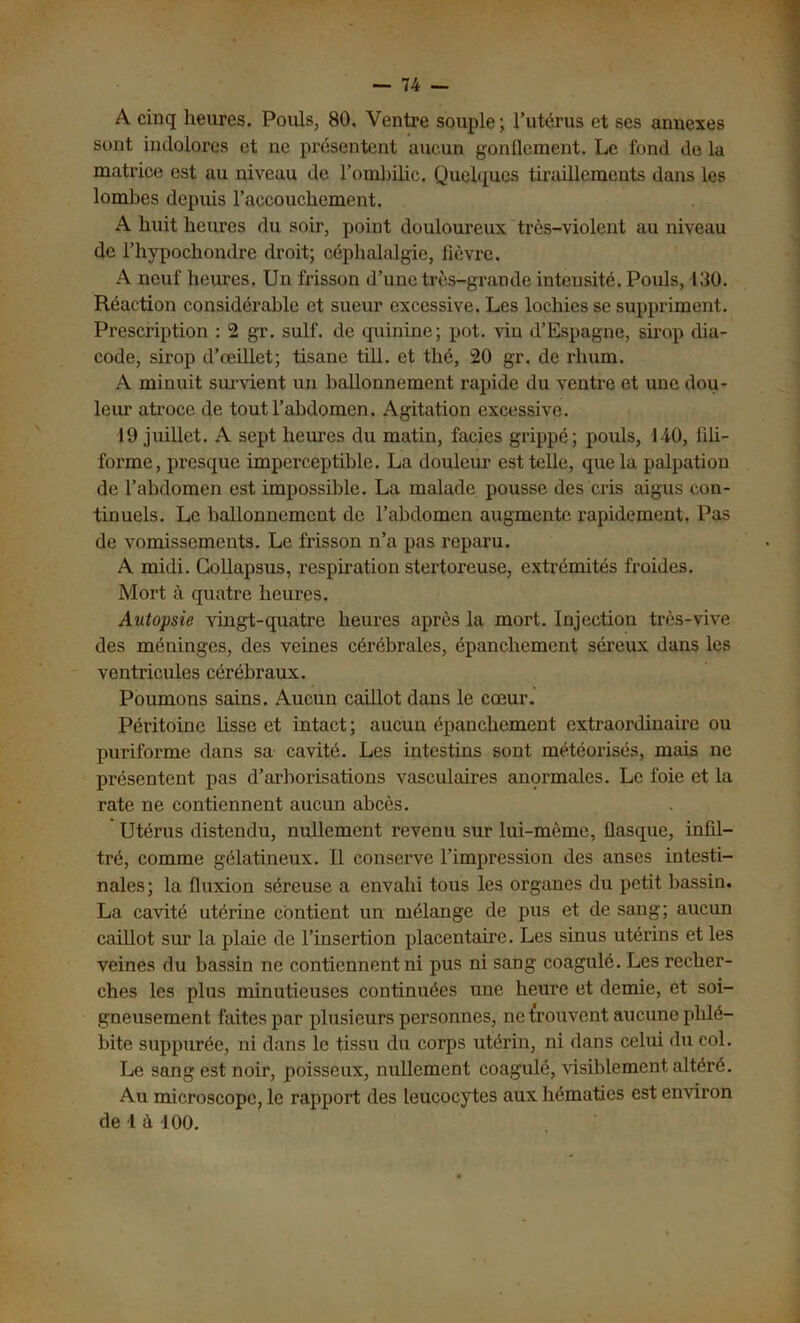 A cinq heures. Pouls, 80. Ventre souple; l’utérus et ses annexes sont indolores et ne présentent aucun gonflement. Le fond do la matrice est au niveau de l’ombilic. Quelques tiraillements dans les lombes depuis l’accouchement. A huit heures du soir, point douloureux très-violent au niveau de l’hypochondre droit; céphalalgie, fièvre. A neuf heures, Un frisson d’une très-grande intensité. Pouls, 130. Réaction considérable et sueur excessive. Les lochies se suppriment. Prescription : 2 gr. suif, de quinine; pot. vin d’Espagne, sirop dia- code, sirop d’œillet; tisane till. et thé, 20 gr. de rhum. A minuit survient un ballonnement rapide du ventre et une dou- leur atroce de tout l’abdomen. Agitation excessive. 19 juillet. A sept heures du matin, faciès grippé; pouls, 140, fili- forme, presque imperceptible. La douleur est telle, que la palpation de l’abdomen est impossible. La malade pousse des cris aigus con- tinuels. Le ballonnement de l’abdomen augmente rapidement. Pas de vomissements. Le frisson n’a pas reparu. A midi. Collapsus, respiration stertoreuse, extrémités froides. Mort à quatre heures. Autopsie vingt-quatre heures après la mort. Injection très-vive des méninges, des veines cérébrales, épanchement séreux dans les ventricules cérébraux. Poumons sains. Aucun caillot dans le cœur. Péritoine fisse et intact; aucun épanchement extraordinaire ou puriforme dans sa cavité. Les intestins sont météorisés, mais ne présentent pas d’arborisations vasculaires anormales. Le foie et la rate ne contiennent aucun abcès. Utérus distendu, nullement revenu sur lui-mème, fiasque, infil- tré, comme gélatineux. Il conserve l’impression des anses intesti- nales; la fluxion séreuse a envahi tous les organes du petit bassin. La cavité utérine contient un mélange de pus et de sang; aucun caillot sur la plaie de l’insertion placentaire. Les sinus utérins et les veines du bassin ne contiennent ni pus ni sang coagulé. Les recher- ches les plus minutieuses continuées une heure et demie, et soi- gneusement faites par plusieurs personnes, ne trouvent aucune phlé- bite suppurée, ni dans le tissu du corps utérin, ni dans celui du col. Le sang est noir, poisseux, nullement coagulé, visiblement altéré. Au microscope, le rapport des leucocytes aux hématies est environ de l à 100.