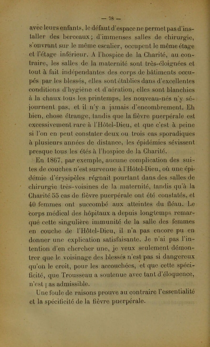 avec leurs enfan Is, le défaut d’espace ne permet pas d’ins- taller des berceaux; d’immenses salles de chirurgie, s’ouvrant sur le même escalier, occupent le même étage et l’étag-e inférieur. A l’hospice de la Charité, au con- traire, les salles de la maternité sont très-éloig-nées et tout à fait indépendantes des corps de bâtiments occu- pés par les blessés, elles sont établies dans d’excellentes conditions d’hygiène et d’aération, elles sont blanchies à la chaux tous les printemps, les nouveau-nés n’y sé- journent pas, et il n’y a jamais d’encombrement. Eh bien, chose étrange, tandis que la fièvre puerpérale est excessivement rare à l’Hôtel-Dieu, et que c’est à peine si l’on en peut constater deux ou trois cas sporadiques à plusieurs années de distance, les épidémies sévissent presque tous les étés à l’hospice de la Charité. En 1867, par exemple, aucune complication des sui- tes de couches n’est survenue à l’Hôtel-Dieu, où une épi- démie d’érysipèles régnait pourtant dans des salles de chirurg-ie très-voisines de la maternité, tandis qu’à la Charité 55 cas de fièvre puerpérale ont été constatés, et 40 femmes ont succombé aux atteintes du fléau. Le corps médical des hôpitaux a depuis long-temps remar- qué cette sing-ulière immunité de la salle des femmes en couche de l’Hôtel-Dieu, il n’a pas encore pu en donner une explication satisfaisante. Je n’ai pas l’in- tention d’en chercher une, je veux seulement démon- trer que le voisinag-e des blessés n’est pas si dangereux qu’oii le croit, pour les accouchées, et que cette spéci- ficité, que Trousseau a soutenue avec tant d’éloquence, n’est ] as admissible. Une foule de raisons prouve au contraire l’essenlialité et la spécificité de la fièvre puerpérale.