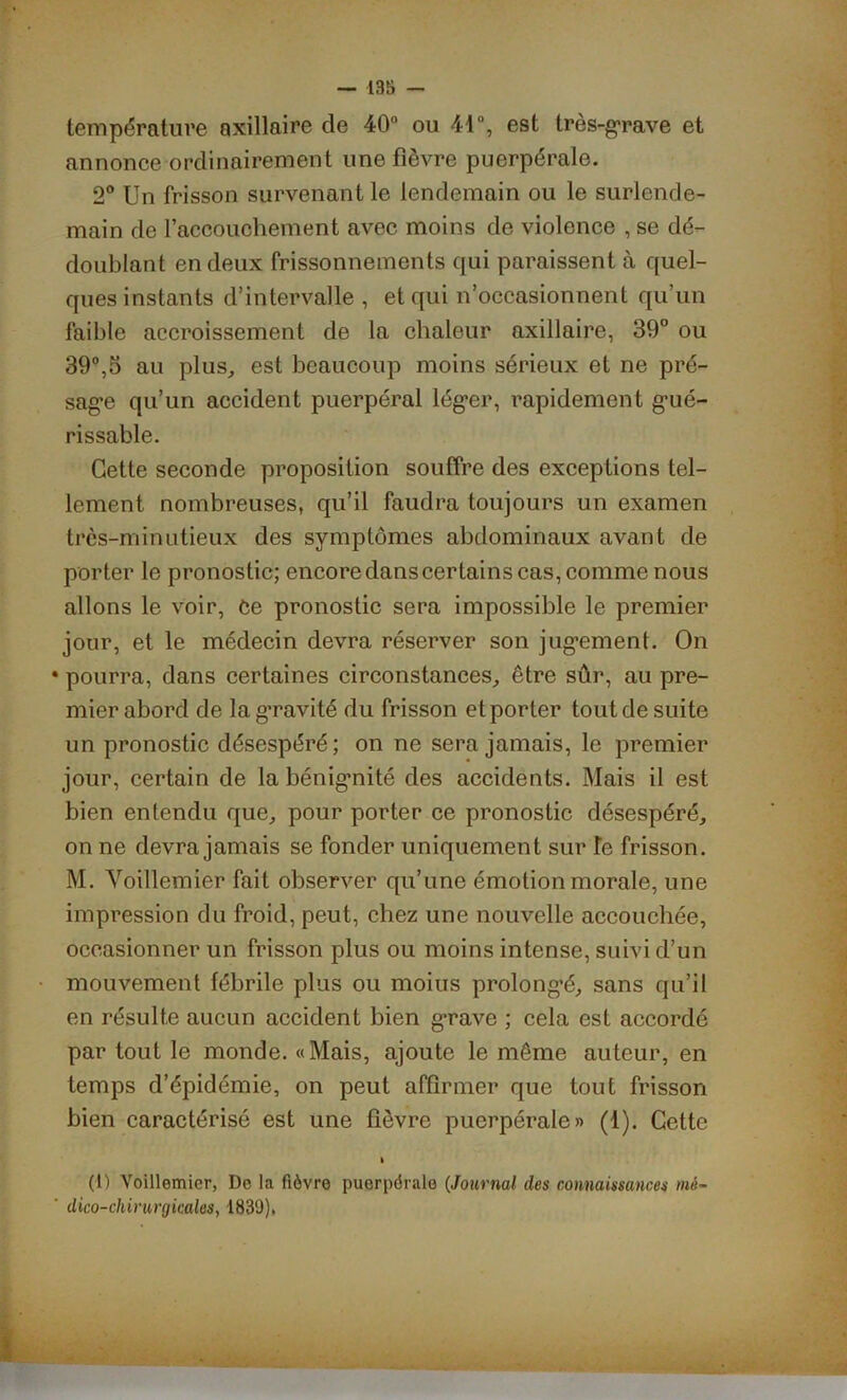 température axillaire de 40° ou 41°, est très-grave et annonce ordinairement une fièvre puerpérale. 2° Un frisson survenant le lendemain ou le surlende- main de l’accouchement avec moins de violence , se dé- doublant en deux frissonnements qui paraissent à quel- ques instants d’intervalle , et qui n’occasionnent qu’un faible accroissement de la chaleur axillaire, 39° ou 39°,3 au plus, est beaucoup moins sérieux et ne pré- sage qu’un accident puerpéral léger, rapidement gué- rissable. Cette seconde proposition souffre des exceptions tel- lement nombreuses, qu’il faudra toujours un examen très-minutieux des symptômes abdominaux avant de porter le pronostic; encore dans certains cas, comme nous allons le voir, Ce pronostic sera impossible le premier jour, et le médecin devra réserver son jugement. On • pourra, dans certaines circonstances, être sûr, au pre- mier abord de lag’ravité du frisson et porter tout de suite un pronostic désespéré; on ne sera jamais, le premier jour, certain de la bénignité des accidents. Mais il est bien entendu que, pour porter ce pronostic désespéré, on ne devra jamais se fonder uniquement sur Te frisson. M. Yoillemier fait observer qu’une émotion morale, une impression du froid, peut, chez une nouvelle accouchée, occasionner un frisson plus ou moins intense, suivi d’un mouvement fébrile plus ou moius prolongé, sans qu’il en résulte aucun accident bien grave ; cela est accordé par tout le monde. «Mais, ajoute le même auteur, en temps d’épidémie, on peut affirmer que tout frisson bien caractérisé est une fièvre puerpérale» (1). Cette i (1) Voillemier, De la fièvre puerpérale (Journal des connaissances mê~ ' dico-chirurgicales, 1839),