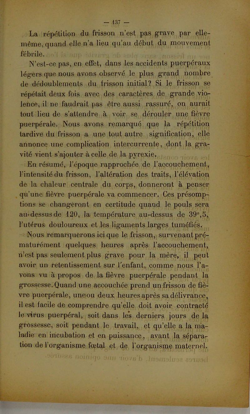 La répétition du frisson n’est pas grave par elle- même, quand elle n’a lieu qu’au début du mouvement fébrile. N’est-ce pas, en effet, dans les accidents puerpéraux légers que nous avons observé le plus grand nombre de dédoublements du frisson initial? Si le frisson se répétait deux fois avec des caractères de grande vio- lence, il ne faudrait pas être aussi rassuré, on aurait tout lieu de s’attendre à voir se dérouler une fièvre puerpérale. Nous avons remarqué que la répétition tardive du frisson a une tout autre signification, elle annonce une complication intercurrente, dont la gra- vité vient s’ajouter à celle de la pyrexie. En résumé, l’époque rapprochée de l’accouchement, l’intensité du frisson, l’altération des traits, l’élévation de la chaleur centrale du corps, donneront à penser qu’une fièvre puerpérale va commencer. Ces présomp- tions se changeront en certitude quand le pouls sera au-dessus de 120, la température au-dessus de 39°,5, l’utérus douloureux et les ligaments larges tuméfiés. Nous remarquerons ici que le frisson, survenant pré- maturément quelques heures après l’accouchement, n’est pas seulement plus grave pour la mère, il peut avoir un retentissement sur J’enfant, comme nous l’a- vons vu à propos de la fièvre puerpérale pendant la grossesse. Quand une accouchée prend un frisson de fiè- vre puerpérale, uneou deux heures après sa délivrance, il est facile de comprendre qu’elle doit avoir contracté le virus puerpéral, soit dans les derniers jours de la grossesse, soit pendant le travail, et qu’elle a la ma- ladie en incubation et en puissance, avant la séparar- tion de l’organisme fœtal et de l’org'anisme maternel.