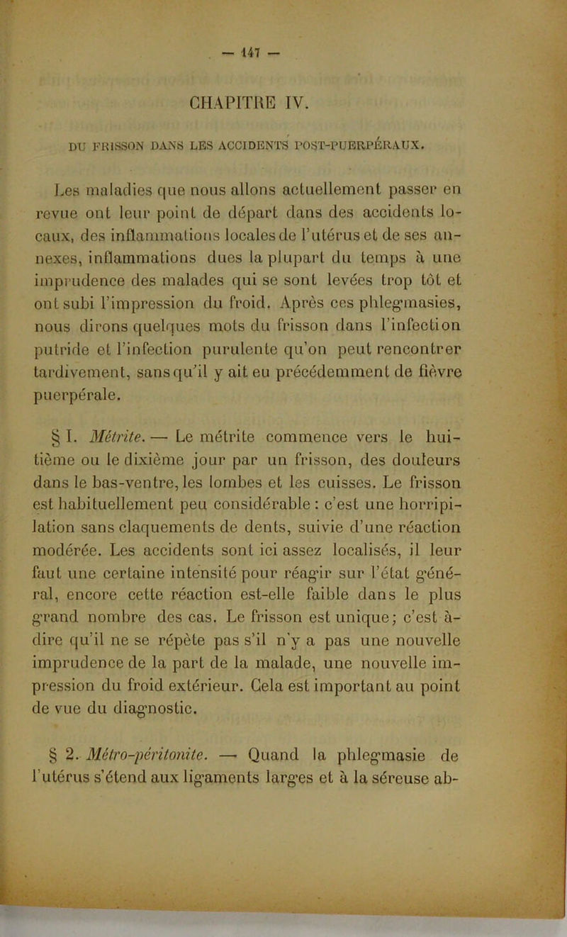 CHAPITRE IV. DU FRISSON DANS LES ACCIDENTS POST-PUERPERAUX. Les maladies que nous allons actuellement passer en revue ont leur point de départ dans des accidents lo- caux, des inflammations locales de l’utérus et de ses an- nexes, inflammations dues la plupart du temps à une imprudence des malades qui se sont levées trop tôt et ont subi l’impression du froid. Après ces phlegmasies, nous dirons quelques mots du frisson dans l’infection putride et l’infection purulente qu’on peut rencontrer tardivement, sans qu’il y ait eu précédemment de fièvre puerpérale. § I. Métrite.— Le métrite commence vers le hui- tième ou le dixième jour par un frisson, des douleurs dans le bas-ventre, les lombes et les cuisses. Le frisson est habituellement peu considérable : c’est une horripi- lation sans claquements de dents, suivie d’une réaction modérée. Les accidents sont ici assez localisés, il leur faut une certaine intensité pour réagir sur l’état géné- ral, encore cette réaction est-elle faible dans le plus grand nombre des cas. Le frisson est unique; c’est à- dire qu’il ne se répète pas s’il n'y a pas une nouvelle imprudence de la part de la malade, une nouvelle im- pression du froid extérieur. Gela est important au point de vue du diagnostic. § 2. Métro-péritonite. — Quand la phlegmasie de l’utérus s’étend aux ligaments larges et à la séreuse ab-