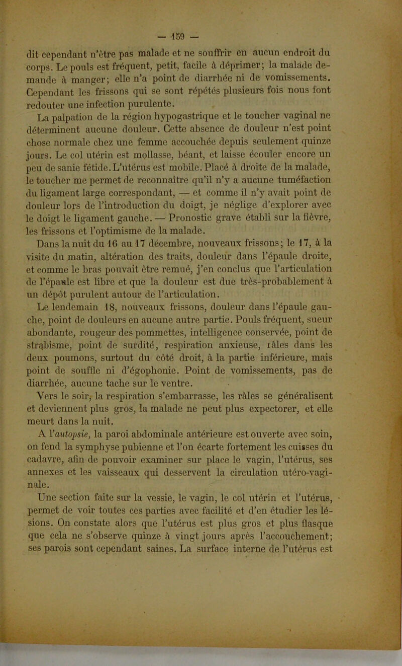 dit cependant n’ètre pas malade et ne souffrir en aucun endroit du corps. Le pouls est fréquent, petit, facile à déprimer; la malade de- mande i\ manger; elle n’a point de diarrhée ni de vomissements. Cependant les frissons qui se sont répétés plusieurs fois nous font redouter une infection purulente. La palpation de la région hypogastrique et le toucher vaginal ne déterminent aucune douleur. Cette absence de douleur n’est point chose normale chez une femme accouchée depuis seulement quinze jours. Le col utérin est mollasse, béant, et laisse écouler encore un peu de sanie fétide. L’utérus est mobile. Placé à droite de la malade, le toucher me permet de reconnaître qu’il n’y a aucune tuméfaction du ligament large correspondant, — et comme il n’y avait point de douleur lors de l’introduction du doigt, je négüge d’explorer avec le doigt le ligament gauche. — Pronostic grave établi sur la fièvre, les frissons et l’optimisme de la malade. Dans la nuit du 16 au 17 décembre, nouveaux frissons; le 17, à la visite du matin, altération des traits, douleur dans l’épaule droite, et comme le bras pouvait être remué, j’en conclus que l’articulation de l’épaule est fibre et que la douleur est due très-probablement à un dépôt purulent autour de l’articulation. Le lendemain 18, nouveaux frissons, douleur dans l’épaule gau- che, point de douleurs en aucune autre partie. Pouls fréquent, sueur abondante, rougeur des pommettes, intelligence conservée, point de strqbisme, point de surdité, respiration anxieuse, lâles dans les deux poumons, surtout du côté droit, à la partie inférieure, mais point de souffle ni d’égophonie. Point de vomissements, pas de diarrhée, aucune tache sur le ventre. Vers le soir, la respiration s’embarrasse, les râles se généralisent et deviennent plus gros, la malade ne peut plus expectorer, et elle meurt dans la nuit. A l'autopsie, la paroi abdominale antérieure est ouverte avec soin, on fend la symphyse pubienne et l’on écarte fortement les cuisses du cadavre, afin de pouvou- examiner sur place le vagin, l’utérus, ses annexes et les vaisseaux qui desservent la circulation utéro-vagi- nale. Une section faite sur la vessie, le vagin, le col utérin et l’utérus, permet de voir toutes ces parties avec facilité et d’en étudier les lé- sions. On constate alors que l’utérus est plus gros et plus fiasque que cela ne s’observe quinze à vingt jours après raccouchement; ses parois sont cependant saines. La surface interne de l’utérus est