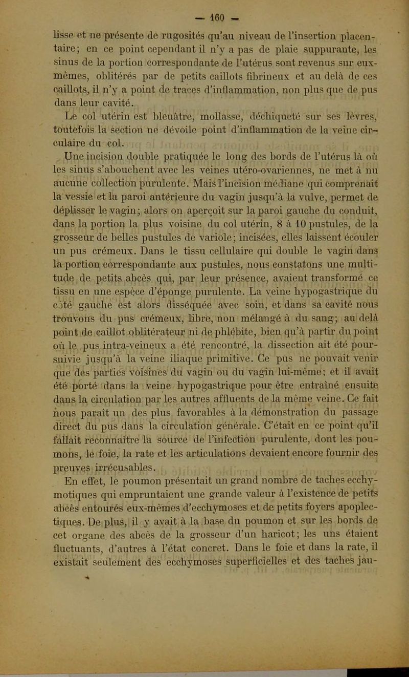 lisse et ne présente de rugosités qu’au niveau de l’insertion placen- taire; en ce point cependant il n’y a pas de plaie suppurante, les sinus de la portion correspondante de l’utérus sont revenus sur eux- mêmes, oblitérés par de petits caillots fibrineux et au delà de ces caillots, il n’y a point de traces d’inflammation, non plus que de pus dans leur cavité. Le col utérin est bleuâtre, mollasse, déchiqueté sur scs lèvres, toutefois la section ne dévoile point d’inflammation de la veine cir- culaire du col. Une incision double pratiquée le long des bords de l’utérus là oi'i les sinus s’abouchent avec les veines utéro-ovariennes, ne met à nu aucune collection purulente. Mais l’incision médiane qui comprenait la vessie et la paroi antérieure du vagin jusqu’à la vulve, permet de déplisser le vagin; alors on aperçoit sur la paroi gauche du conduit, dans la portion la plus voisine du col utérin, 8 à 10 pustules, de la grosseur de belles pustules de variole; incisées, elles laissent écouler un pus crémeux. Dans le tissu cellulaire qui double le vagin dans la portion correspondante aux pustules, nous constatons une multi- tude de petits abcès qui, par leur présence, avaient transformé ce tissu en une espèce d’éponge purulente. La veine hypogastrique du côté gauche est alors disséquée avec soin, et dans sa cavité nous trouvons du pus crémeux, libre, non mélangé à du sang; au delà point de caillot oblitérateur ni de phlébite, bien qu’à partir du point où le pus intra-veineux a été rencontré, la dissection ait été pour- suivie jusqu’à la veine iliaque primitive. Ce pus ne pouvait venir que des parties voisines du vagin ou du vagin lui-même; et il avait été porté dans la veine hypogastrique pour être entraîné ensuite, dans la circulation par les autres affluents de la même veine. Ce fait nous parait un des plus favorables à la démonstration du passage direct du pus dans la circulation générale. C’était en ce point qu’il fallait reconnaître la source de l’infection purulente, dont les pou- mons, le foie, la rate et les articulations devaient encore fournir des preuves irrécusables. En effet, le poumon présentait un grand nombre de taches ecchy- motiques qui empruntaient une grande valeur à l’existence de petits abcès entourés eux-mèmes d’ecchymoses et de petits foyers apoplec- tiques. De plus, il y avait à la .base du poumon et sur les bords de cet organe des abcès de la grosseur d’un haricot ; les uns étaient fluctuants, d’autres à l’état concret. Dans le foie et dans la rate, il existait seulement des ecchymoses superficielles et des taches jau-