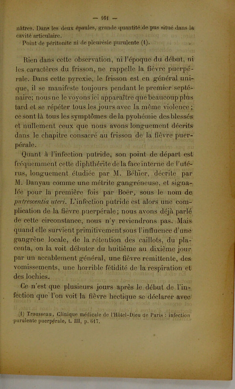 nàtfes. Dans les (leux épaules, grande quantité de pus situé dans la cavité articulaire. Point de péritonite ni de pleurésie purulente (1). Rien clans cette observation, ni l'époque du début, ni les caractères du Frisson, ne rappelle la fièvre puerpé- rale. Dans cette pyrexie, le frisson est en g’énéral uni- que, il se manifeste toujours pendant le premier septé- naire; nousne le voyons ici apparaître que beaucoup plus tard et se répéter tous les jours avec la même violence; ce sont là tous les symptômes delà pyohémie des blessés et nullement ceux que nous avons longuement décrits dans le chapitre consacré au frisson de la fièvre puer- pérale. Quant à l’infection putride, son point de départ est fréquemment cette dipbthérite delà faeeinterne de l’uté- rus, longuement étudiée par M. Béhier, décrite par M. üanyau comme une métrite gangréneuse, et signa- lée pour la première fois par Boër, sous le nom de putrcscentia uteri. L’infection putride est alors une com- plication de la fièvre puerpérale; nous avons déjà parlé de cette circonstance, nous n’y reviendrons pas. Mais quand elle survient primitivement sous l'influence d’une gangrène locale, de la rétention des caillots, du pla- centa, on la voit débuter du huitième au dixième jour par un accablement général, une fièvre rémittente, des vomissements, une horrible fétidité de la respiration et des lochies. Ce n’est que plusieurs jours après le début de l’in- fection que l’on voit la fièvre hectique se déclarer avec (I) Trousseau, Clinique médicale de l’Hôlel-Dieu de Paris : infection purulente puerpérale, t. III, p. (117.