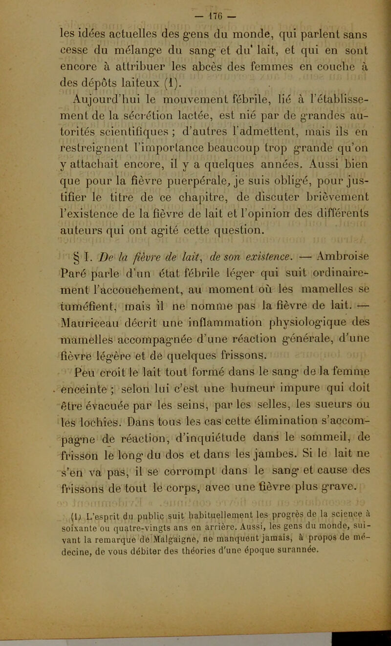 les idées actuelles des g’ens du monde, qui parlent sans cesse du mélangée du sang1 et du* lait, et qui en sont encore à attribuer les abcès des femmes en couche à des dépôts laiteux (1). Aujourd’hui le mouvement fébrile, lié à l’établisse- ment de la séci'étion lactée, est nié par de grandes au- torités scientifiques ; d’autres l’admettent, mais ils en restreignent l’importance beaucoup trop grande qu’on y attachait encore, il y a quelques années. Aussi bien que pour la fièvre puerpérale, je suis obligé, pour jus- tifier le titre de ce chapitre, de discuter brièvement l’existence de la fièvre de lait et l’opinion des différents auteurs qui ont ag’ité cette question. § I. De la fièvre de lait, de son existence. — Ambroise Paré parle d’un état fébrile léger qui suit ordinaire- ment l’accouchement, au moment où les mamelles se tuméfient, mais il ne nomme pas la fièvre de lait. — Mauriceau décrit une inflammation physiologique des mamelles accompagmée d’une réaction générale, d’une fièvre lég’ère et de quelques frissons. Peu croit le lait tout formé dans le sang de la femme . enceinte ; selon lui c’est une humeur impure qui doit être évacuée par les seins, par les selles, les sueurs ou les lochies. Dans tous les cas cette élimination s’accom- pagne de réaction, d’inquiétude dans le sommeil, de frisson le long du dos et dans les jambes. Si le lait ne s’en va pas, il se corrompt dans le sang et cause des frisâons de tout le corps, avec une fièvre plus grave. (lj L’esprit du public suit habituellement les progrès de la science à soixante ou quatre-vingts ans en arrière. Aussi, les gens du monde, sui- vant la remarque de Malgaigne, ne manquent jamais, il propos de mé- decine, de vous débiter des théories d'une époque surannée.