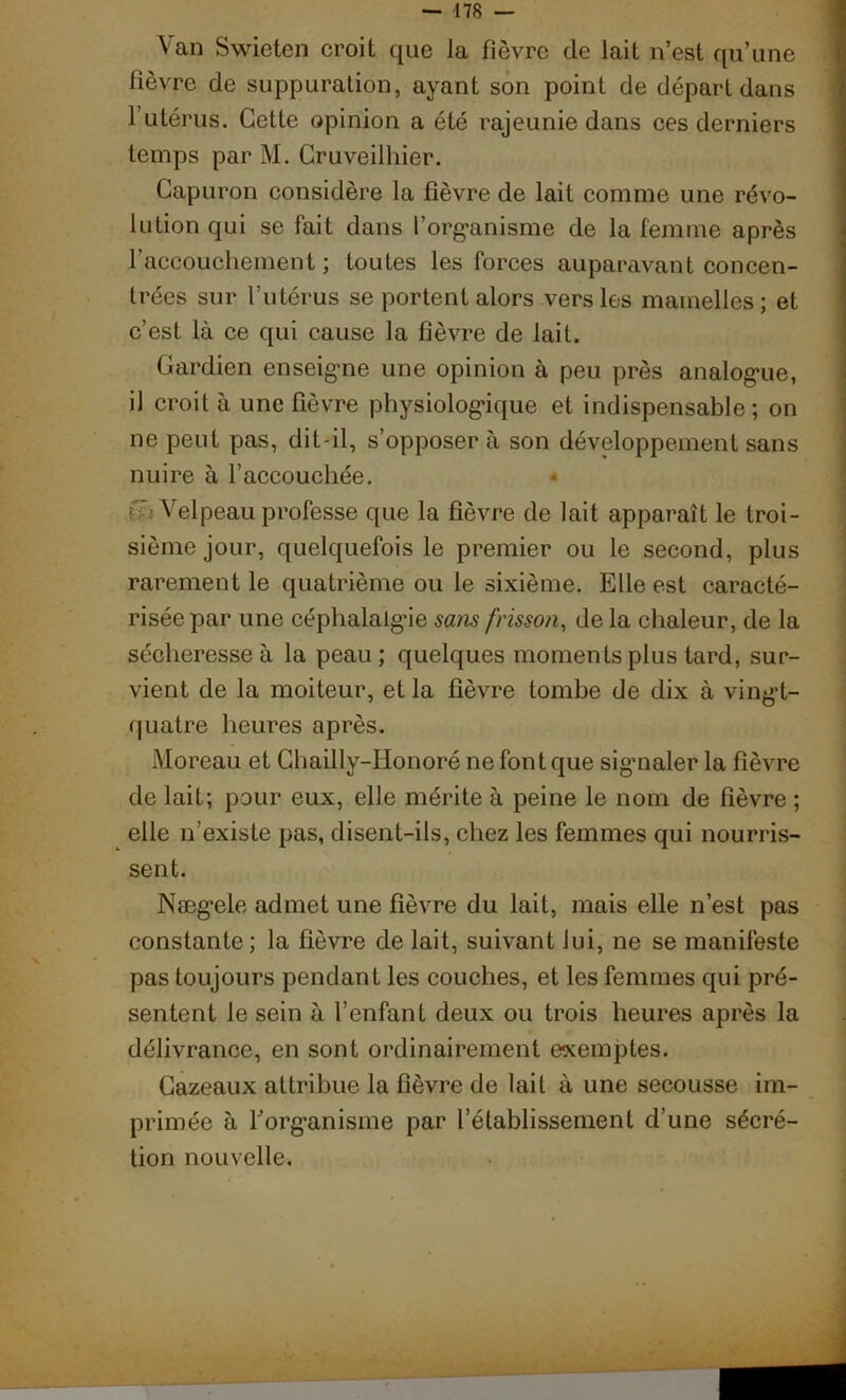 Van Swieten croit que la fièvre de lait n’est qu’une fièvre de suppuration, ayant son point de départ dans 1 utérus. Cette opinion a été rajeunie dans ces derniers temps par M. Cruveilhier. Capuron considère la fièvre de lait comme une révo- lution qui se fait dans l’organisme de la femme après l’accouchement; toutes les forces auparavant concen- trées sur l’utérus se portent alors vers les mamelles; et c’est là ce qui cause la fièvre de lait. Gardien enseigne une opinion à peu près analogue, iJ croit à une fièvre physiologique et indispensable; on ne peut pas, dit-il, s’opposer à son développement sans nuire à l’accouchée. « Velpeau professe que la fièvre de lait apparaît le troi- sième jour, quelquefois le premier ou le second, plus rarement le quatrième ou le sixième. Elle est caracté- risée par une céphalalgie sans frisson, de la chaleur, de la sécheresse à la peau; quelques moments plus tard, sur- vient de la moiteur, et la fièvre tombe de dix à vingt- quatre heures après. Moreau et Chailly-IIonoré ne font que sigmaler la fièvre de lait; pour eux, elle mérite à peine le nom de fièvre ; elle n’existe pas, disent-ils, chez les femmes qui nourris- sent. Nægele admet une fièvre du lait, mais elle n’est pas constante; la fièvre de lait, suivant lui, ne se manifeste pas toujours pendant les couches, et les femmes qui pré- sentent le sein à l’enfant deux ou trois heures après la délivrance, en sont ordinairement exemptes. Gazeaux attribue la fièvre de lait à une secousse im- primée à Y organisme par l’établissement d’une sécré- tion nouvelle.