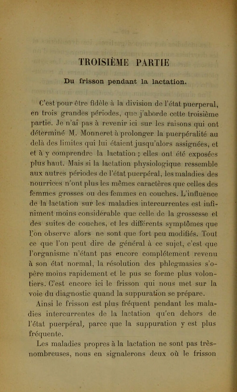 TROISIÈME PARTIE Du frisson pendant la lactation. C’est pour être fidèle à la division de l’état puerpéral, en trois grandes périodes, que j’aborde cette troisième partie. Je n’ai pas à revenir ici sur les raisons qui ont déterminé M. Monneret à prolonger la puerpéralité au delà des limites qui lui étaient jusqu’alors assignées, et et à y comprendre la lactation ; elles ont été exposées plus haut. Mais si la lactation physiologique ressemble aux autres périodes de l’état puerpéral, les maladies des nourrices n’ont plus les mêmes caractères que celles des femmes grosses ou des femmes en couches. L’influence de la lactation sur les maladies intercurrentes est infi- niment moins considérable que celle de la grossesse et des suites de couches, et les différents symptômes que l’on observe alors ne sont que fort peu modifiés. Tout ce que l’on peut dire de général à ce sujet, c’est que l’organisme n’étant pas encore complètement revenu à son état normal, la résolution des phlegmiasies s’o- père moins rapidement et le pus se forme plus volon- tiers. C’est encore ici le frisson qui nous met sur la voie du diagnostic quand la suppuration se prépare. Ainsi le frisson est plus fréquent pendant les mala- dies intercurrentes de la lactation qu’en dehors de l’état puerpéral, parce que la suppuration y est plus fréquente. Les maladies propres à la lactation ne sont pas très- nombreuses, nous en signalerons deux où le frisson
