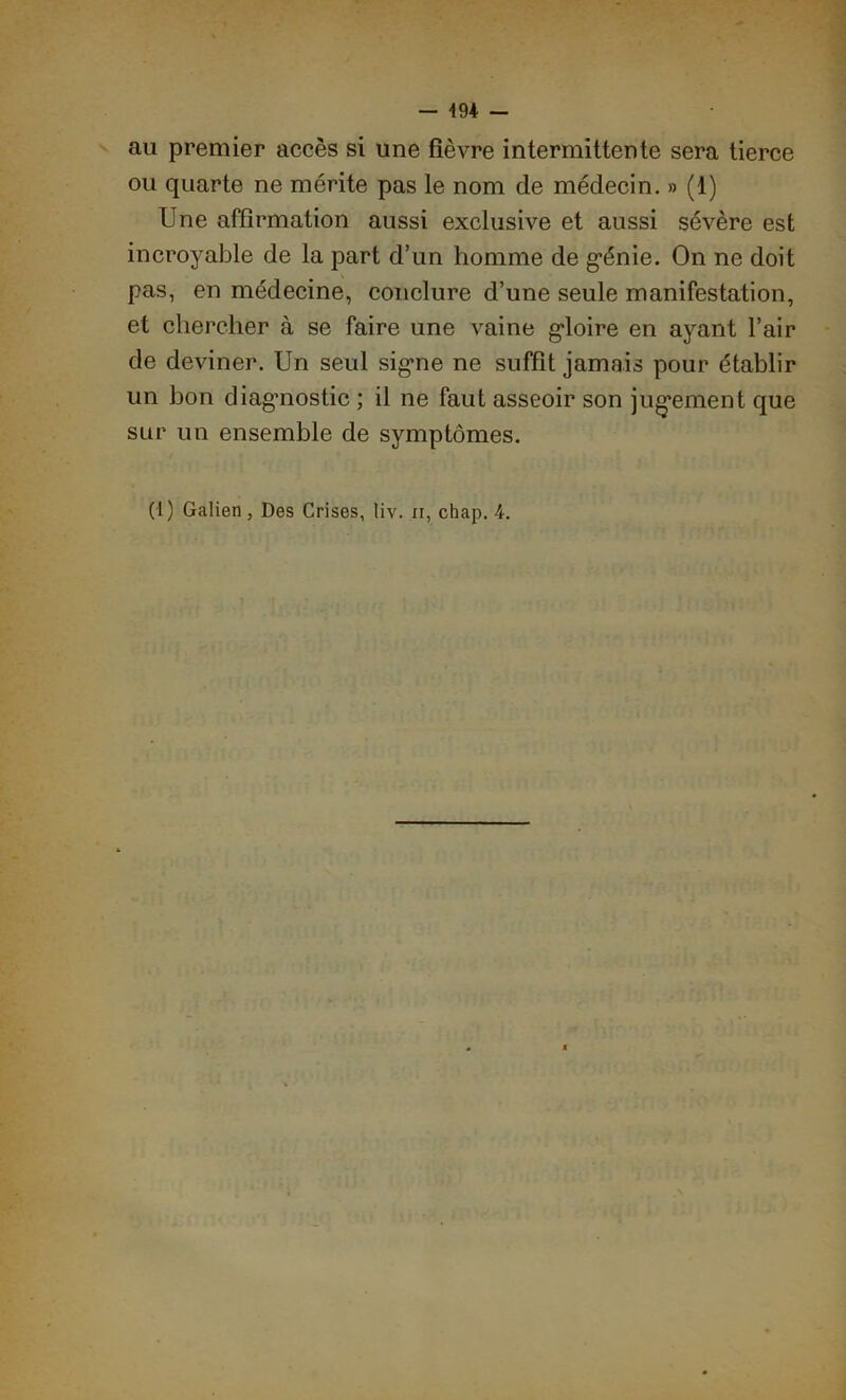 - 4 94 - au premier accès si une fièvre intermittente sera tierce ou quarte ne mérite pas le nom de médecin. » (1) Une affirmation aussi exclusive et aussi sévère est incroyable de la part d’un homme de génie. On ne doit pas, en médecine, conclure d’une seule manifestation, et chercher à se faire une vaine gloire en ayant l’air de deviner. Un seul signe ne suffit jamais pour établir un bon diagnostic ; il ne faut asseoir son jugement que sur un ensemble de symptômes. (1) Galien, Des Crises, liv. n, chap. 4.