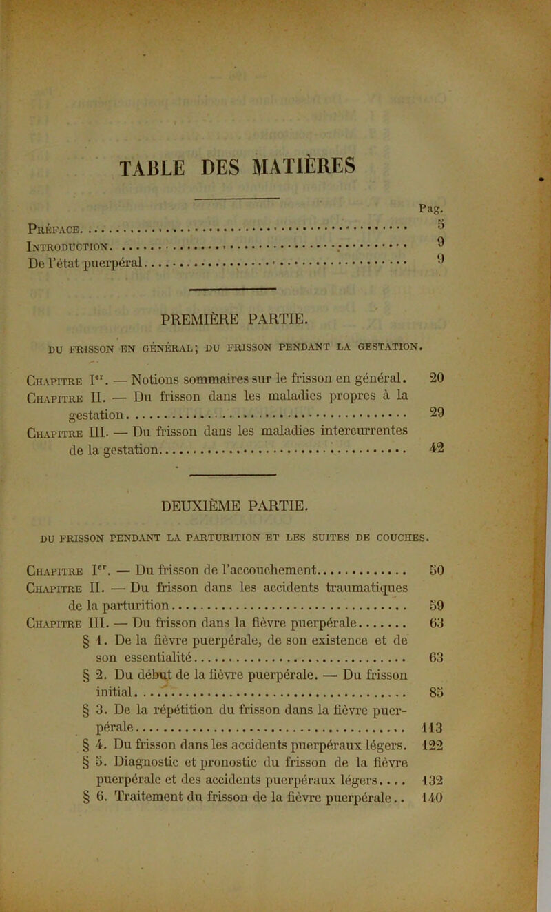 TABLE DES MATIÈRES Pag. Préface ;> Introduction ; ® De l’état puerpéral PREMIÈRE PARTIE. DU FRISSON EN GÉNÉRAI.; DU FRISSON PENDANT LA GESTATION. Chapitre Ier. — Notions sommaires sur le frisson en général. 20 Chapitre II. — Du frisson dans les maladies propres à la gestation 29 Chapitre III. — Du frisson dans les maladies intercurrentes de la gestation 12 DEUXIÈME PARTIE. DU FRISSON PENDANT LA P.VRTURITION ET LES SUITES DE COUCHES. Chapitre Ier. — Du frisson de l’accouchement 50 Chapitre II. — Du frisson dans les accidents traumatiques de la parturition 59 Chapitre III. — Du frisson dans la fièvre puerpérale 63 § 1. De la fièvre puerpérale, de son existence et de son essentialité 63 § 2. Du début de la fièvre puerpérale. — Du frisson initial 85 § 3. De la répétition du frisson dans la fièvre puer- pérale 113 § 4. Du frisson dans les accidents puerpéraux légers. 122 § 5. Diagnostic et pronostic du frisson de la fièvre puerpérale et des accidents puerpéraux légers.... 132 § 6. Traitement du frisson de la fièvre puerpérale.. 140