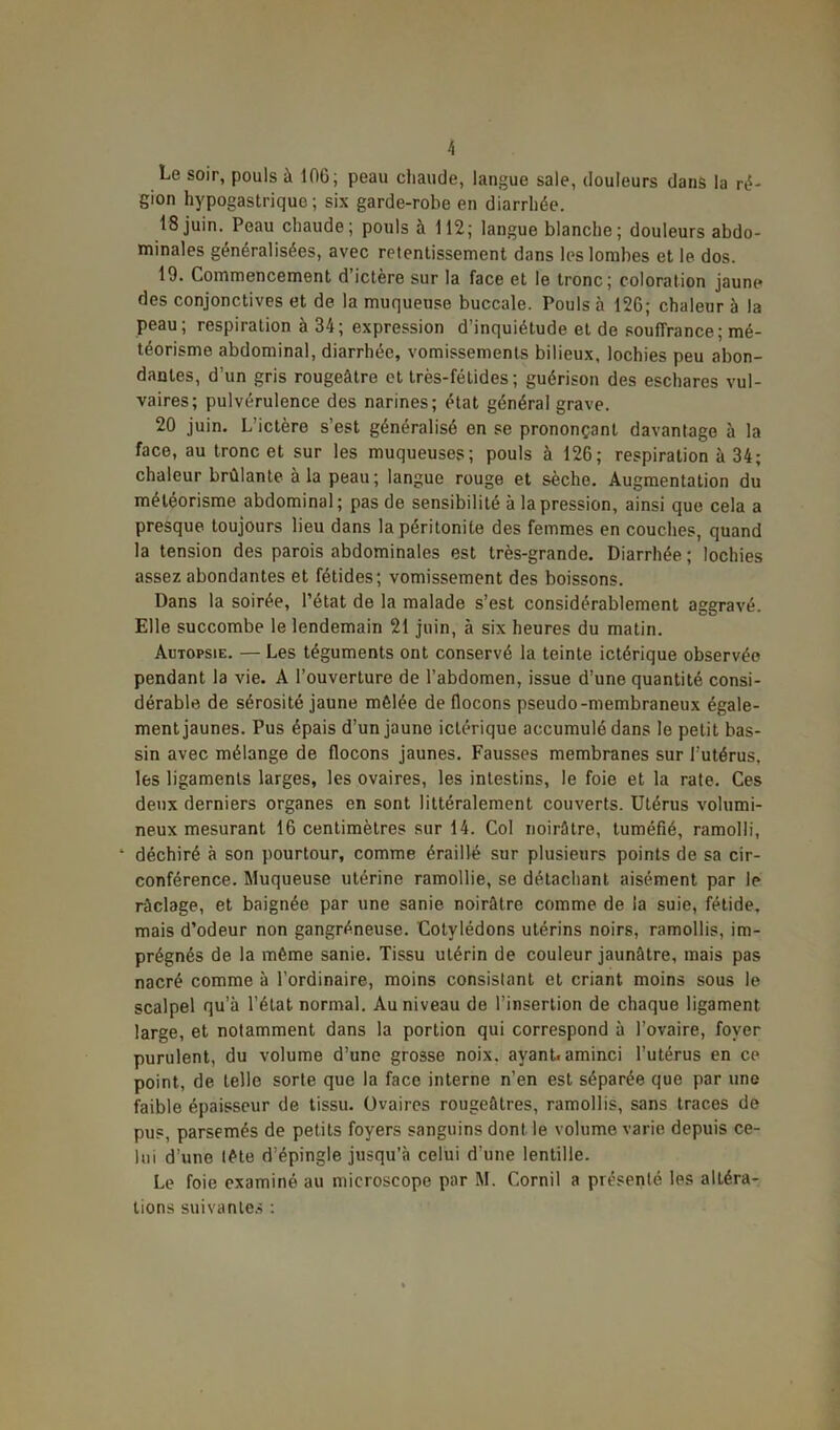 Le soir, pouls à 10G; peau chaude, langue sale, douleurs dans la ré- gion hypogastrique; six garde-robe en diarrhée. 18 juin. Peau chaude; pouls à 112; langue blanche; douleurs abdo- minales généralisées, avec retentissement dans les lombes et le dos. 19. Commencement d’ictère sur la face et le tronc; coloration jaune des conjonctives et de la muqueuse buccale. Pouls à 126; chaleur à la peau, respiration a 34; expression d inquiétude et de souffrance; mé- téorisme abdominal, diarrhée, vomissements bilieux, lochies peu abon- dantes, d’un gris rougeâtre et très-fétides ; guérison des eschares vul- vaires; pulvérulence des narines; état général grave. 20 juin. L’ictère s’est généralisé en se prononçant davantage à la face, au tronc et sur les muqueuses; pouls à 126; respiration à 34; chaleur brûlante à la peau; langue rouge et sèche. Augmentation du météorisme abdominal; pas de sensibilité à la pression, ainsi que cela a presque toujours lieu dans la péritonite des femmes en couches, quand la tension des parois abdominales est très-grande. Diarrhée; lochies assez abondantes et fétides; vomissement des boissons. Dans la soirée, l’état de la malade s’est considérablement aggravé. Elle succombe le lendemain 21 juin, à six heures du matin. Autopsie. — Les téguments ont conservé la teinte ictérique observée pendant la vie. A l’ouverture de l’abdomen, issue d’une quantité consi- dérable de sérosité jaune mêlée de flocons pseudo-membraneux égale- ment jaunes. Pus épais d’un jaune ictérique accumulé dans le petit bas- sin avec mélange de flocons jaunes. Fausses membranes sur l’utérus, les ligaments larges, les ovaires, les intestins, le foie et la rate. Ces deux derniers organes en sont littéralement couverts. Utérus volumi- neux mesurant 16 centimètres sur 14. Col noirâtre, tuméfié, ramolli, ‘ déchiré à son pourtour, comme éraillé sur plusieurs points de sa cir- conférence. Muqueuse utérine ramollie, se détachant aisément par le raclage, et baignée par une sanie noirâtre comme de la suie, fétide, mais d’odeur non gangréneuse. Cotylédons utérins noirs, ramollis, im- prégnés de la même sanie. Tissu utérin de couleur jaunâtre, mais pas nacré comme à l’ordinaire, moins consistant et criant moins sous le scalpel qu’à l’état normal. Au niveau de l’insertion de chaque ligament large, et notamment dans la portion qui correspond à l’ovaire, foyer purulent, du volume d’une grosse noix, ayant, aminci l’utérus en ce point, de telle sorte que la face interne n’en est séparée que par une faible épaisseur de tissu. Ovaires rougeâtres, ramollis, sans traces de pus, parsemés de petits foyers sanguins dont le volume varie depuis ce- lui d’une tête d’épingle jusqu’à celui d'une lentille. Le foie examiné au microscope par M. Cornil a présenté les altéra- tions suivantes :