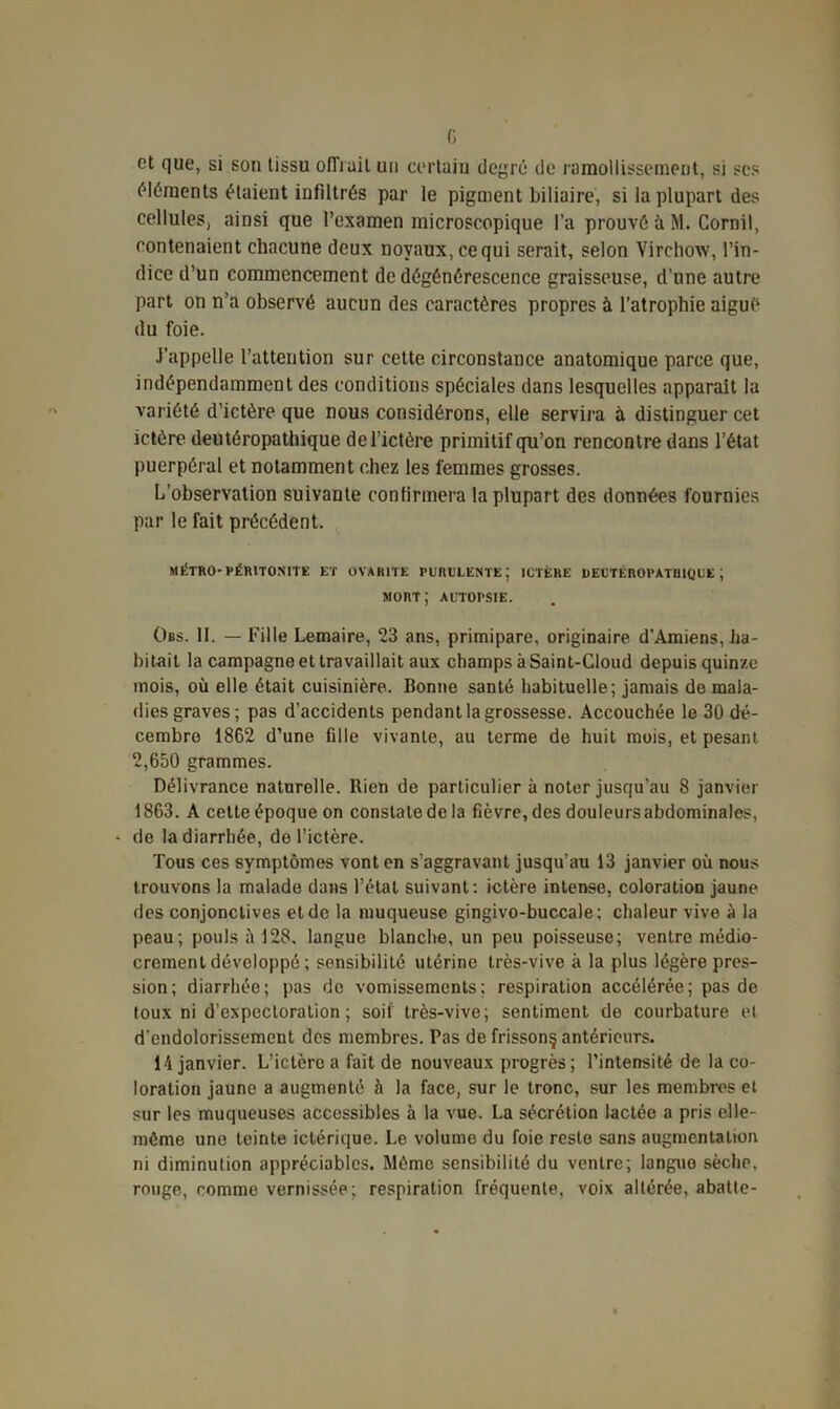 et que, si son tissu offrait un certain degré de ramollissement, si ses éléments étaient infiltrés par le pigment biliaire, si la plupart des cellules, ainsi que l’examen microscopique l’a prouvé à M. Cornil, contenaient chacune deux noyaux, ce qui serait, selon Virchow, l’in- dice d’un commencement de dégénérescence graisseuse, d’une autre part on n’a observé aucun des caractères propres à l’atrophie aiguë du foie. J’appelle l’attention sur cette circonstance anatomique parce que, indépendamment des conditions spéciales dans lesquelles apparaît la variété d’ictère que nous considérons, elle servira à distinguer cet ictère deutéropathique de l’ictère primitif qu’on rencontre dans l’état puerpéral et notamment chez les femmes grosses. L'observation suivante confirmera la plupart des données fournies par le fait précédent. MÉTRO-PÉRITONITE ET O VA RITE PURULENTE; ICTÈRE DEUTÉROPATHIQUE; mort; AUTOPSIE. Obs. II. — Fille Lemaire, 23 ans, primipare, originaire d’Amiens, ha- bitait la campagne et travaillait aux champs à Saint-Cloud depuis quinze mois, où elle était cuisinière. Bonne santé habituelle; jamais de mala- dies graves; pas d’accidents pendant la grossesse. Accouchée le 30 dé- cembre 1862 d’une fille vivante, au terme de huit mois, et pesant 2,650 grammes. Délivrance naturelle. Rien de particulier à noter jusqu’au 8 janvier 1863. A cette époque on constate de la fièvre, des douleurs abdominales, - de la diarrhée, de l'ictère. Tous ces symptômes vont en s’aggravant jusqu’au 13 janvier où nous trouvons la malade dans l’état suivant: ictère intense, coloration jaune des conjonctives et de la muqueuse gingivo-buccale; chaleur vive à la peau; pouls à 128, langue blanche, un peu poisseuse; ventre médio- crement développé ; sensibilité utérine très-vive à la plus légère pres- sion; diarrhée; pas de vomissements; respiration accélérée; pas de toux ni d’expectoration; soif très-vive; sentiment de courbature et d'endolorissement des membres. Pas de frisson§ antérieurs. 14 janvier. L’ictère a fait de nouveaux progrès; l’intensité de la co- loration jaune a augmenté à la face, sur le tronc, sur les membres et sur les muqueuses accessibles à la vue. La sécrétion lactée a pris elle- même une teinte ictérique. Le volume du foie reste sans augmentation ni diminution appréciables. Mémo sensibilité du ventre; langue sèche, rouge, comme vernissée; respiration fréquente, voix altérée, abatte-