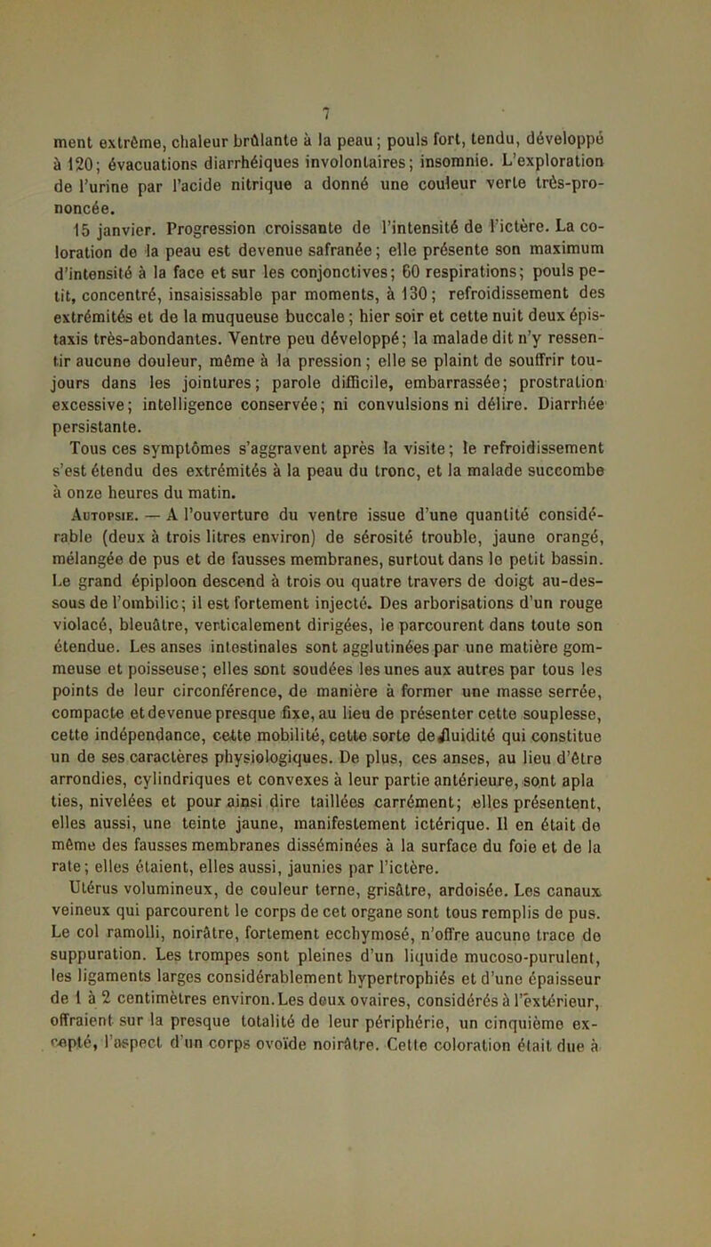 ment extrême, chaleur brûlante à la peau ; pouls fort, tendu, développé à 120; évacuations diarrhéiques involontaires; insomnie. L’exploration de l’urine par l’acide nitrique a donné une couleur verte très-pro- noncée. 15 janvier. Progression croissante de l’intensité de l’ictère. La co- loration de la peau est devenue safranée ; elle présente son maximum d’intensité à la face et sur les conjonctives; 60 respirations; pouls pe- tit, concentré, insaisissable par moments, à 130; refroidissement des extrémités et de la muqueuse buccale ; hier soir et cette nuit deux épis- taxis très-abondantes. Ventre peu développé; la malade dit n’y ressen- tir aucune douleur, même à la pression ; elle se plaint de souffrir tou- jours dans les jointures; parole difficile, embarrassée; prostration excessive; intelligence conservée; ni convulsions ni délire. Diarrhée persistante. Tous ces symptômes s’aggravent après la visite ; le refroidissement s’est étendu des extrémités à la peau du tronc, et la malade succombe à onze heures du matin. Autopsie. — A l’ouverture du ventre issue d’une quantité considé- rable (deux à trois litres environ) de sérosité trouble, jaune orangé, mélangée de pus et de fausses membranes, surtout dans le petit bassin. Le grand épiploon descend à trois ou quatre travers de doigt au-des- sous de l’ombilic; il est fortement injecté. Des arborisations d’un rouge violacé, bleuûtre, verticalement dirigées, le parcourent dans toute son étendue. Les anses intestinales sont agglutinées par une matière gom- meuse et poisseuse; elles sont soudées les unes aux autres par tous les points de leur circonférence, de manière à former une masse serrée, compacte et devenue presque fixe, au lieu de présenter cette souplesse, cette indépendance, cette mobilité, cotte sorte de^uidité qui constitue un de ses caractères physiologiques. De plus, ces anses, au lieu d’être arrondies, cylindriques et convexes à leur partie antérieure, sont apla ties, nivelées et pour ainsi dire taillées carrément; elles présentent, elles aussi, une teinte jaune, manifestement ictérique. Il en était de même des fausses membranes disséminées à la surface du foie et de la rate; elles étaient, elles aussi, jaunies par l’ictère. Utérus volumineux, de couleur terne, grisâtre, ardoisée. Les canaux veineux qui parcourent le corps de cet organe sont tous remplis de pus. Le col ramolli, noirâtre, fortement ecchymosé, n’offre aucune trace do suppuration. Les trompes sont pleines d’un liquide mucoso-purulenl, les ligaments larges considérablement hypertrophiés et d’une épaisseur de 1 à 2 centimètres environ. Les deux ovaires, considérés à l’extérieur, offraient sur la presque totalité de leur périphérie, un cinquième ex-