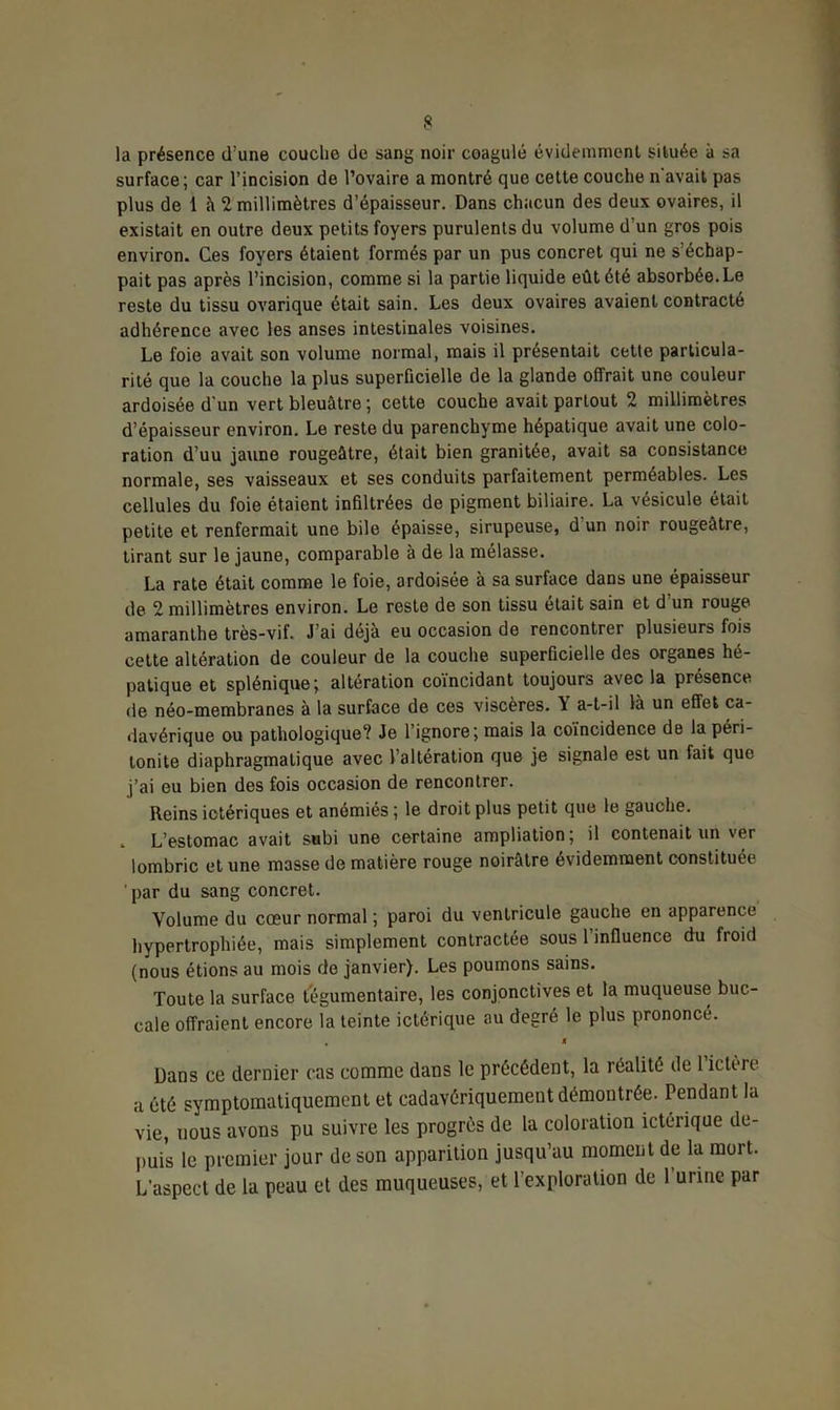 la présence d’une couche de sang noir coagulé évidemment située à sa surface; car l’incision de l’ovaire a montré que cette couche n'avait pas plus de 1 à 2 millimètres d’épaisseur. Dans chacun des deux ovaires, il existait en outre deux petits foyers purulents du volume d’un gros pois environ. Ces foyers étaient formés par un pus concret qui ne s’échap- pait pas après l’incision, comme si la partie liquide eût été absorbée.Le reste du tissu ovarique était sain. Les deux ovaires avaient contracté adhérence avec les anses intestinales voisines. Le foie avait son volume normal, mais il présentait cette particula- rité que la couche la plus superficielle de la glande offrait une couleur ardoisée d'un vert bleuâtre ; cette couche avait partout 2 millimètres d’épaisseur environ. Le reste du parenchyme hépatique avait une colo- ration d’uu jaune rougeâtre, était bien granitée, avait sa consistance normale, ses vaisseaux et ses conduits parfaitement perméables. Les cellules du foie étaient infiltrées de pigment biliaire. La vésicule était petite et renfermait une bile épaisse, sirupeuse, d un noir rougeâtre, tirant sur le jaune, comparable à de la mélasse. La rate était comme le foie, ardoisée à sa surface dans une épaisseur de 2 millimètres environ. Le reste de son tissu était sain et d’un rouge amaranthe très-vif. J’ai déjà eu occasion de rencontrer plusieurs fois cette altération de couleur de la couche superficielle des organes hé- patique et splénique; altération coïncidant toujours avec la présence de néo-membranes à la surface de ces viscères. Y a-t-il là un effet ca- davérique ou pathologique? Je l’ignore; mais la coïncidence de la péri- tonite diaphragmatique avec l’altération que je signale est un fait que j’ai eu bien des fois occasion de rencontrer. Reins ictériques et anémiés ; le droit plus petit que le gauche. . L’estomac avait subi une certaine ampliation; il contenait un ver lombric et une masse de matière rouge noirâtre évidemment constituée par du sang concret. Volume du cœur normal ; paroi du ventricule gauche en apparence hypertrophiée, mais simplement contractée sous 1 influence du froid (nous étions au mois de janvier). Les poumons sains. Toute la surface tegumentaire, les conjonctives et la muqueuse buc- cale offraient encore la teinte ictérique au degré le plus prononcé. M Dans ce dernier cas comme dans le précédent, la réalité de 1 ictère a été symptomatiquement et cadavériquement démontrée. Pendant la vie, uous avons pu suivre les progrès de la coloration ictérique de- puis le premier jour de son apparition jusqu’au moment de la mort. L’aspect de la peau et des muqueuses, et l’exploration de 1 urine par