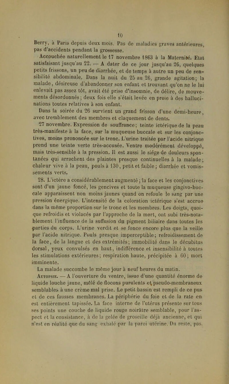 to Berry, à Paris depuis deux mois. Pas de maladies graves antérieures, pas d’accidents pendant la grossesse. Accouchéo naturellement le 17 novembre 1863 à la Maternibé. Etat satisfaisant jusqu’au 22. — A dater de ce jour jusqu’au 26, quelques petits frissons, un peu de diarrhée, et de temps à autre un peu de sen- sibilité abdominale. Dans la nuit du 25 au 26, grande agitation; la malade, désireuse d’abandonner son enfant et trouvant qu’on ne le lui enlevait pas assez tôt, avait été prise d’insomnie, de délire, de mouve- ments désordonnés; deux fois elle s’était levée en proie à des halluci- nations toutes relatives à son enfant. Dans la soirée du 26 survient un grand frisson d’une demi-heure, avec tremblement des membres et claquement de dents. 27 novembre. Expression de souffrance; teinte ictériquede la peau très-manifeste à la face, sur la muqueuse buccale et sur les conjonc- tives, moins prononcée sur le tronc. L’urine traitée par l’acide nitrique prend une teinte verte très-accusée. Ventre modérément développé, mais très-sensible à la pression. Il est aussi le siège de douleurs spon- tanées qui arrachent des plaintes presque continuelles à la malade; chaleur vive à la peau, pouls à 130, petit et faible ; diarrhée et vomis- sements verts. 28. L’ictère a considérablement augmenté ; la face et les conjonctives sont d’un jaune foncé, les gencives et toute la muqueuse gingivo-buc- cale apparaissent non moins jaunes quand on refoule le sang par une pression énergique. L’intensité de la coloration ictérique s'est, accrue dans la même proportion sur le tronc et les membres. Les doigts, quoi- que refroidis et violacés par l’approche de la mort, ont subi très-nota- blement l’influence de la suffusion du pigment biliaire dans toutes les parties du corps. L’urine verdit et se fonce encore plus que la veille pur l’acide nitrique. Pouls presque imperceptible; refroidissement de la face, de la langue et des extrémités; imroobiliLé dans le décubitus dorsal, yeux convulsés en haut, indifférence et insensibilité à toutes les stimulations extérieures; respiration haute, précipitée à 60; mort imminente. La malade succombe le même jour à neuf heures du matin. Autopsie. —A l’ouverture du ventre, issue d’une quantité énorme de liquide louche jaune, mêlé de flocons purulents et, pseudo-membraneux semblables à une crème mal prise. Le petit bassin est rempli de ce pus et de ces fausses membranes. La périphérie du foie et de la rate en est entièrement tapissée. La face interne de l’utérus présente sur tous ses points une couche de liquide rouge noirâtre semblable, pour l'as- pect et la consistance, à de la gelée de groseille déjà ancienne, et qui n’est en réalité que du sang exhalé par la paroi utérine. Du reste, pas