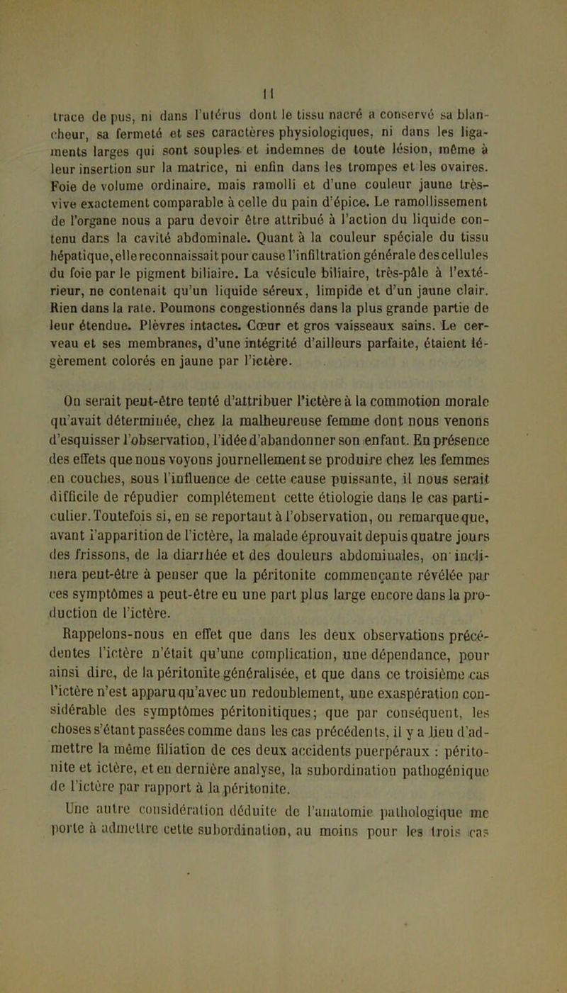 trace de pus, ni dans l’utérus dont le tissu nacré a conservé sa blan- cheur, sa fermeté et ses caractères physiologiques, ni dans les liga- ments larges qui sont souples et indemnes de toute lésion, môme à leur insertion sur la matrice, ni enfin dans les trompes et les ovaires. Foie de volume ordinaire, mais ramolli et d’une couleur jaune très- vive exactement comparable à celle du pain d’épice. Le ramollissement de l’organe nous a paru devoir être attribué à l’action du liquide con- tenu dans la cavité abdominale. Quant à la couleur spéciale du tissu hépatique, elle reconnaissait pour cause l’infiltration générale des cellules du foie par le pigment biliaire. La vésicule biliaire, très-pâle à l’exté- rieur, ne contenait qu’un liquide séreux, limpide et d’un jaune clair. Rien dans la rate. Poumons congestionnés dans la plus grande partie de leur étendue. Plèvres intactes. Cœnr et gros vaisseaux sains. Le cer- veau et ses membranes, d’une intégrité d’ailleurs parfaite, étaient lé- gèrement colorés en jaune par l’ictère. On serait peut-être tenté d’attribuer l’ictère à la commotion morale qu’avait déterminée, chez la malheureuse femme dont nous venons d’esquisser l’observation, l’idée d’abandonner son enfant. En présence des elfets que nous voyous journellement se produire chez les femmes en couches, sous l'influence de cette cause puissante, il nous serait difficile de répudier complètement cette étiologie dans le cas parti- culier. Toutefois si, en se reportant à l’observation, ou remarque que, avant i’apparition de l’ictère, la malade éprouvait depuis quatre jours des frissons, de la diarrhée et des douleurs abdominales, on incli- nera peut-être à penser que la péritonite commençante révélée par ces symptômes a peut-être eu une part plus large encore dans la pro- duction de l’ictère. Rappelons-nous en effet que dans les deux observations précé- dentes l’ictère n’était qu’une complication, une dépendance, pour ainsi dire, de la péritonite généralisée, et que dans ce troisième cas l’ictère n’est apparu qu’avec un redoublement, une exaspération con- sidérable des symptômes péritonitiques; que par conséquent, les choses s’étant passées comme dans les cas précédents, il y a lieu d’ad- mettre la même filiation de ces deux accidents puerpéraux : périto- nite et ictère, et eu dernière analyse, la subordination pathogénique de l’ictère par rapport à la péritonite. Une autre considération déduite de l'anatomie pathologique me porte à admettre cette subordination, au moins pour les trois cas