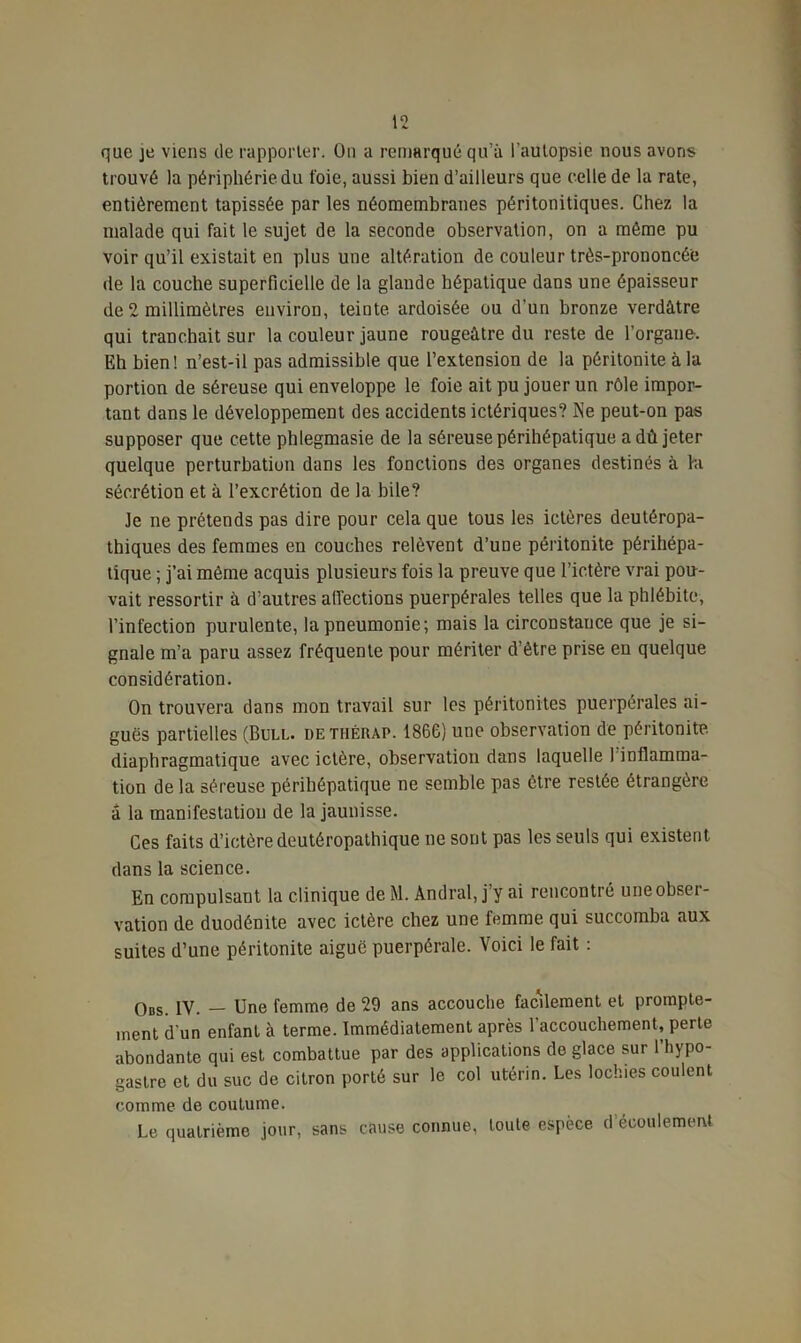 que je viens de rapporter. On a remarqué qu’il l’autopsie nous avons trouvé la périphérie du t'oie, aussi bien d’ailleurs que celle de la rate, entièrement tapissée par les néomembranes péritonitiques. Chez la malade qui fait le sujet de la seconde observation, on a même pu voir qu’il existait en plus une altération de couleur très-prononcée île la couche superficielle de la glande hépatique dans une épaisseur de 2 millimètres environ, teinte ardoisée ou d’un bronze verdâtre qui tranchait sur la couleur jaune rougeâtre du reste de l’organe. Eh bien! n’est-il pas admissible que l’extension de la péritonite à la portion de séreuse qui enveloppe le foie ait pu jouer un rôle impor- tant dans le développement des accidents ictériques? Ne peut-on pas supposer que cette phlegmasie de la séreuse périhépatique a dû jeter quelque perturbation dans les fonctions des organes destinés à la sécrétion et à l’excrétion de la bile? Je ne prétends pas dire pour cela que tous les ictères deutéropa- thiques des femmes en couches relèvent d’une péritonite périhépa- tique ; j’ai même acquis plusieurs fois la preuve que l’ictère vrai pou- vait ressortir à d’autres affections puerpérales telles que la phlébite, l’infection purulente, la pneumonie; mais la circonstance que je si- gnale m’a paru assez fréquente pour mériter d’être prise en quelque considération. On trouvera dans mon travail sur les péritonites puerpérales ai- guës partielles (Bull, dethérap. 1866) une observation de péritonite diaphragmatique avec ictère, observation dans laquelle 1 inflamma- tion de la séreuse périhépatique ne semble pas être restée étrangère â la manifestation de la jaunisse. Ces faits d’ictère deutéropathique ne sont pas les seuls qui existent dans la science. En compulsant la clinique de M. Andral, j’y ai rencontré une obset - vation de duodénite avec ictère chez une femme qui succomba aux suites d’une péritonite aiguë puerpérale. Voici le fait : Obs. IV. — Une femme de 29 ans accouche facilement et prompte- ment d'un enfant à terme. Immédiatement après 1 accouchement, perte abondante qui est combattue par des applications de glace sur l’hypo- gaslre et du suc de citron porté sur le col utérin. Les lochies coulent comme de coutume. Le quatrième jour, sans cause connue, toute espèce d écoulement