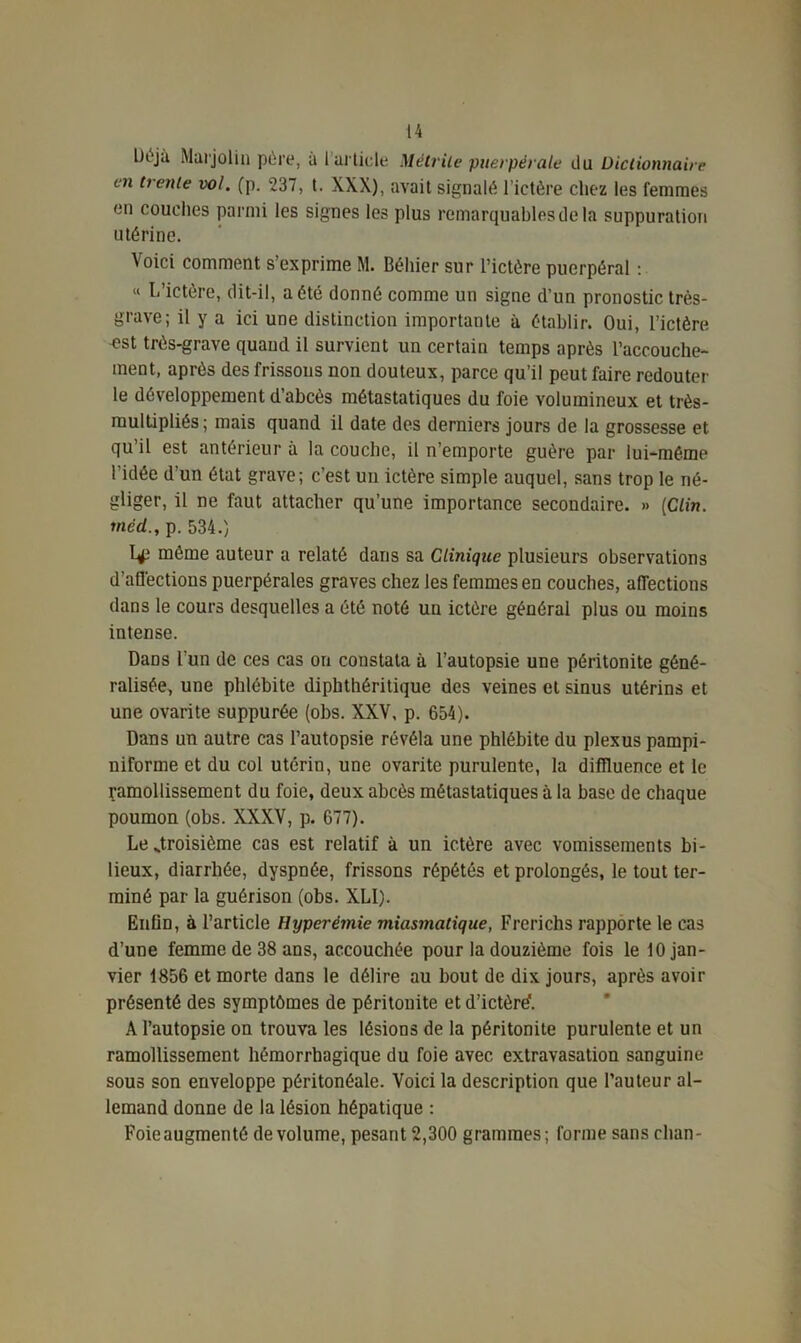 Ut'jà Marjolin père, à 1 article Métrite puerpérale du Dictionnaire en trente vol. (p. 237, t. XXX), avait signalé l’ictère chez les femmes en couches parmi les signes les plus remarquables de la suppuration utérine. Voici comment s’exprime M. Béhier sur l’ictère puerpéral : « L’ictère, dit-il, a été donné comme un signe d’un pronostic très- grave; il y a ici une distinction importante à établir. Oui, l’ictère •est très-grave quand il survient un certain temps après l’accouche- ment, après des frissons non douteux, parce qu’il peut faire redouter le développement d’abcès métastatiques du foie volumineux et très- multipliés; mais quand il date des derniers jours de la grossesse et qu’il est antérieur à la couche, il n’emporte guère par lui-méme l’idée d'un état grave; c’est un ictère simple auquel, sans trop le né- gliger, il ne faut attacher qu’une importance secondaire. » [Clin, méd., p. 534.) même auteur a relaté dans sa Clinique plusieurs observations d’aflèctions puerpérales graves chez les femmes en couches, affections dans le cours desquelles a été noté un ictère général plus ou moins intense. Dans l'un de ces cas on constata à l’autopsie une péritonite géné- ralisée, une phlébite dipbthéritique des veines et sinus utérins et une ovarite suppurée (obs. XXV, p. 654). Dans un autre cas l’autopsie révéla une phlébite du plexus pampi- niforme et du col utérin, une ovarite purulente, la diffluence et le ramollissement du foie, deux abcès métastatiques à la base de chaque poumon (obs. XXXV, p. 677). Lestroisième cas est relatif à un ictère avec vomissements bi- lieux, diarrhée, dyspnée, frissons répétés et prolongés, le tout ter- miné par la guérison (obs. XLI). Enfin, à l’article Hyperémie miasinatique, Frerichs rapporte le cas d’une femme de 38 ans, accouchée pour la douzième fois le 10 jan- vier 1856 et morte dans le délire au bout de dix jours, après avoir présenté des symptômes de péritonite et d’ictôré'. A l’autopsie on trouva les lésions de la péritonite purulente et un ramollissement hémorrhagique du foie avec extravasation sanguine sous son enveloppe péritonéale. Voici la description que l’auteur al- lemand donne de la lésion hépatique : Foie augmenté de volume, pesant 2,300 grammes; forme sans clian-